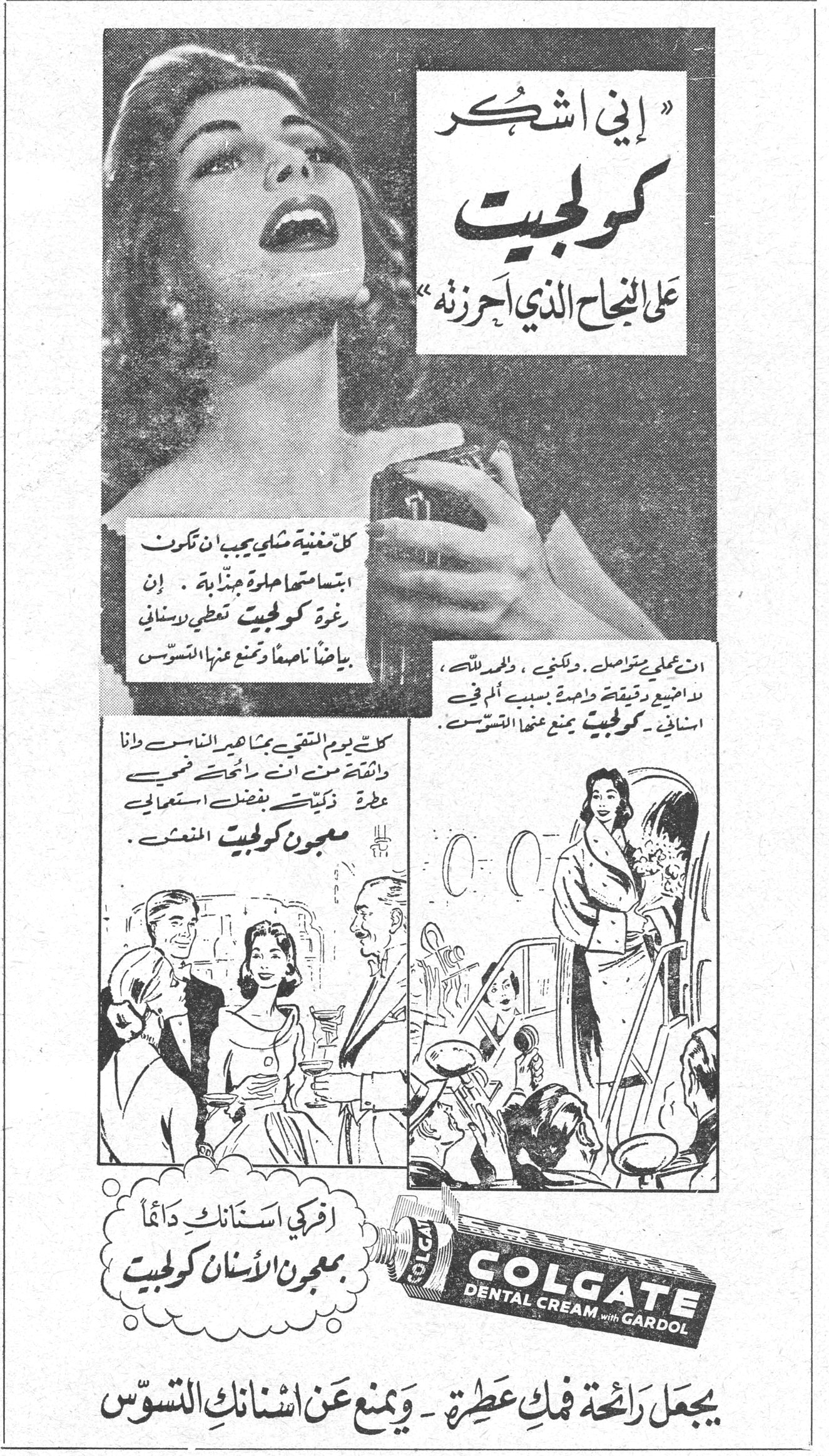 «إني اشكر كولجيت على النجاح الذي أحرزته» كل مغنية شابة يجب ان تكون ابتسامتها حلوة جذابة. إن رغوة كولجيت تعطي لأسناني بياضاً ناصعاً وتمنع عنها التسوس. انت معلمي المفضل، ولكني، والحمد لله، لا أضيع دقيقة واحدة بسبب الم في اسناني. كولجيت يمنع عنها التسوس. كل يوم اتقي بجماهير الناس وانا واثقة من ان رائحتي فمي عطرة ذكية بفضل استعمالي معجون كولجيت المعطر. افركي اسنانك دائماً بمعجون الأسنان كولجيت COLGATE DENTAL CREAM with GARDOL يجعل رائحة فمك عطرة ـ ويمنع عن اسنانك التسوس