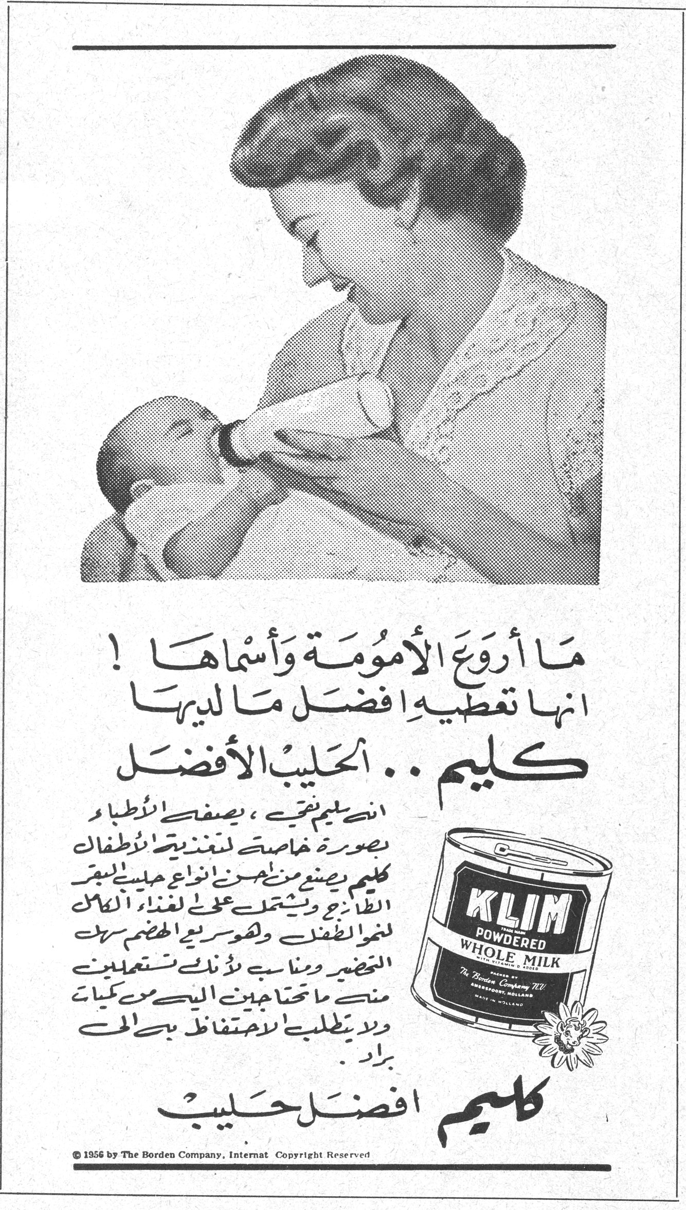 كليم .. الحليب الأفضل ما أروعَ الأمومـة وأسماهـا ! انها تعطيه افضل ما لديها كليم .. الحليب الأفضل ان كليم نقي ، يصفه الأطباء بصورة خاصة لتغذية الأطفال . كليم يصنع من أحسن انواع حليب البقر الطازج ويشتمل على الغذاء الكامل لنمو الطفل وهو سريع الهضم سهل التحضير ومناسب لأنك تستعملين منه ما تحتاجين اليه من كميات ولا يتطلب الاحتفاظ به الى براد . كليم افضل حليب KLIM POWDERED WHOLE MILK The Borden Company © 1956 by The Borden Company, Internat Copyright Reserved