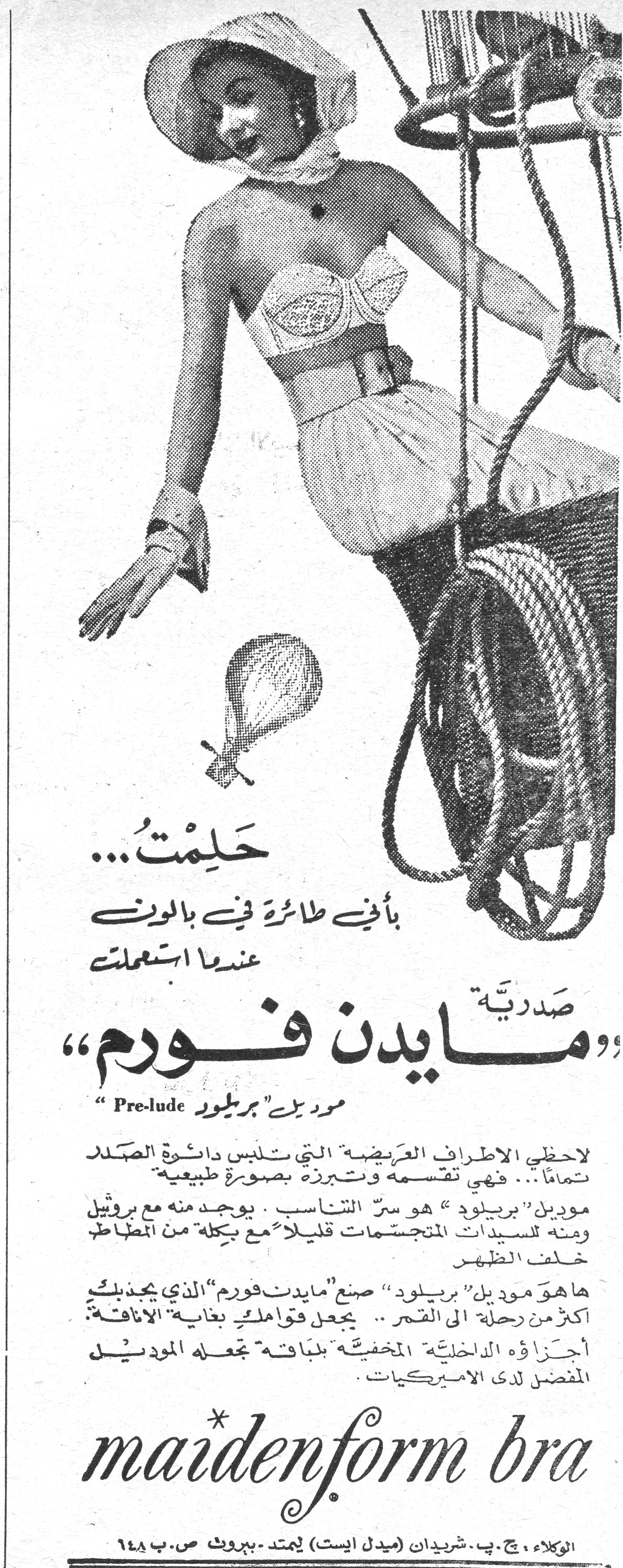 صدرية مايدن فورم حَلِمْتُ... بأني طائرة في بالون عندما استعملت صَدْرِيَّة «مايدن فورم» موديل «بريلود» Pre-lude لاحظي الأطراف العريضة التي تلبس دائرة الصّدر تماماً.. فهي تقسمه وتبرزه بصورة طبيعية موديل «بريلود» هو سرّ التناسب. يوجد منه مع بروتيل ومنه للسيدات المتجسمات قليلاً مع بكلة من المطاط خلف الظهر ها هو موديل «بريلود» صنع «مايدن فورم» الذي يجذبك أكثر من رحلة إلى القمر.. يجعل قوامك بغاية الأناقة أجزاؤه الداخلية المخفية بلباقة تجعله الموديل المفضل لدى الاميركيات. maidenform bra الوكلاء: ج.ب. شريدان (ميدل ايست) ليمتد - بيروت ص.ب ٦٤٨