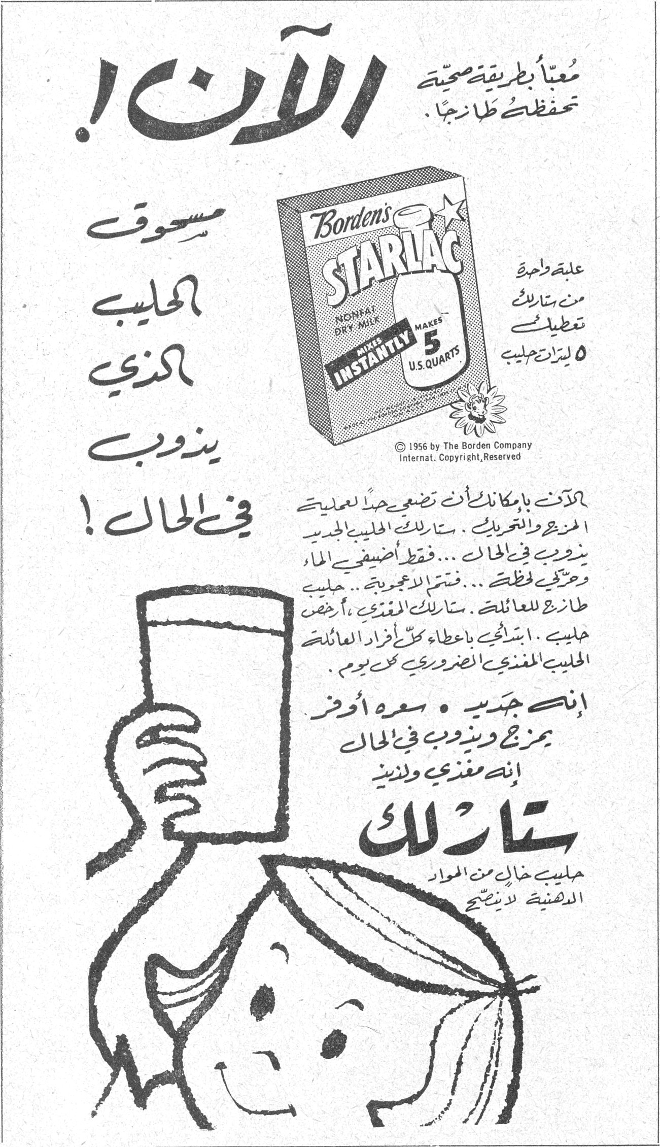 ستارلاك الآن! معبأ بطريقة صحية تحفظك طازجاً. مسحوق الحليب الذي يذوب في الحال! Borden's STARLAC - NONFAT DRY MILK - MAKES INSTANTLY 5 U.S. QUARTS علبة واحدة من ستارلاك تعطيك ٥ ليترات حليب © 1956 by The Borden Company Internat. Copyright, Reserved السيدات بامكانك ان تضعي حداً لعمليات المزج والتبريد.. ستارلاك الحليب الجديد يذوب في الحال... فقط أضيفي الماء وحركي فقط... فتمتزج الاعجوبة.. حليب طازج للعائلة.. ستارلاك المغذي، أرخص حليب. انصحك باعطاء كل افراد العائلة الحليب المغذي الضروري كل يوم. إنه جديد • سعره أوفر يمزج ويذوب في الحال إنه مغذي ولذيذ ستارلاك حليب خال من المواد الدهنية لذيذ