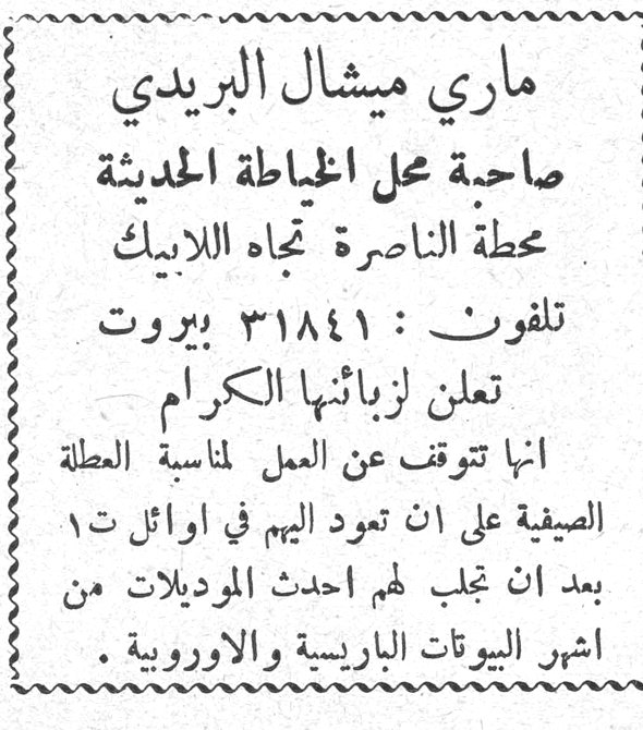 ماري ميشال البريدي
ماري ميشال البريدي
صاحبة محل الخياطة الحديثة
محطة الناصرة تجاه اللابيك
تلفون: ٣١٨٤١ بيروت
تعلن لزبائنها الكرام
انها تتوقف عن العمل لمناسبة العطلة الصيفية على ان تعود اليهم في اوائل ت١
بعد ان تجلب لهم احدث الموديلات من اشهر البيوتات الباريسية والاوروبية.