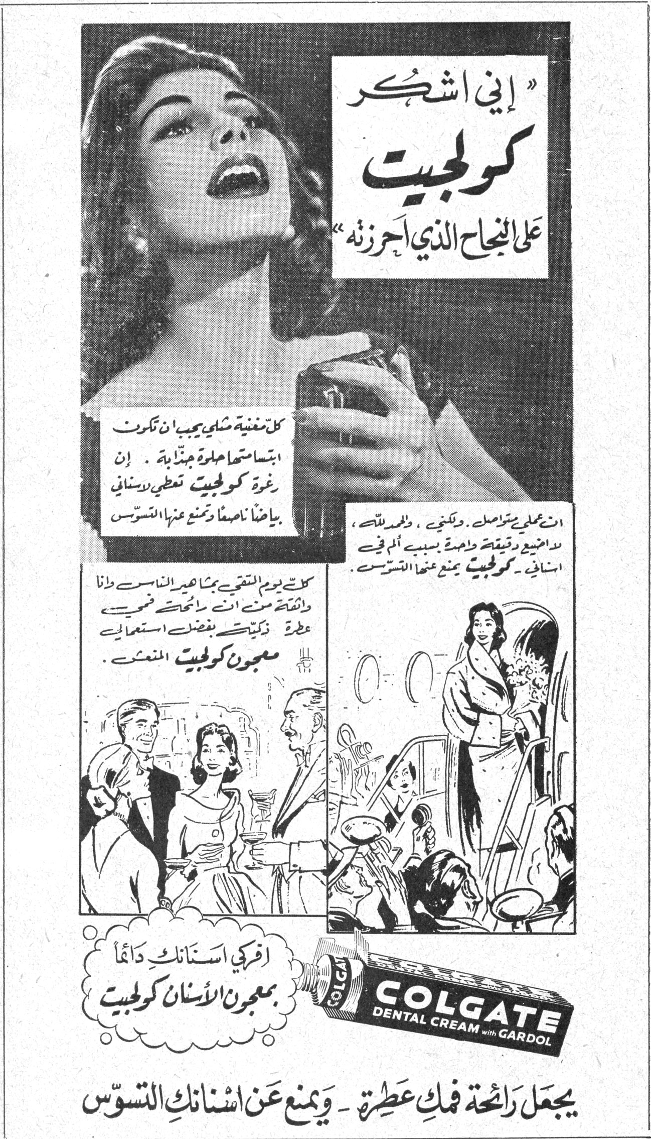 "إني اشكر كولجيت على النجاح الذي أحرزته" كل مغنية شبي يجب ان تكون ابتسامتها حلوة جذابة . إن رغوة كولجيت تغطي الاسنان بياضاً ناصعاً وتمنع عنها التسوس . ان عملي يتواصل ، ولكنني ، والحمد لله ، لم اضيع دقيقة واحدة بسبب ألم في اسناني . كولجيت يمنع عنها التسوس . كنت يوم التقيت بمشاهير الناس وانا واثقة منت انت رائحتي فمي عطرة ذكية بفضل استعمالي معجون كولجيت المنعش . اقرحي اسنانك دائماً بمعجون الأسنان كولجيت COLGATE DENTAL CREAM with GARDOL يجعل رائحة فمك عطرة - ويمنع عن اسنانك التسوّس