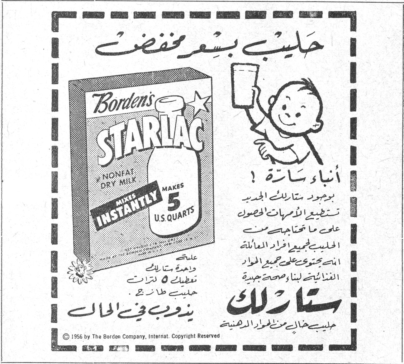حليب بسعر مخفض
Borden's STARLAC
NONFAT DRY MILK
MIXES INSTANTLY
MAKES 5 U.S. QUARTS
أنباء سارة !
بوجود ستارلاك الجديد تستطيع الامهات الحصول على ما تحتاجه من الحليب لجميع افراد العائلة المحتوي على جميع المواد الغذائية لبناء صحة جيدة
ستارلاك
حليب خالي من الدسم الدهنية
علبة واحدة ستارلاك تعطيك 5 لترات حليب طازج
يذوب في الحال
© 1956 by The Borden Company, Internat. Copyright Reserved