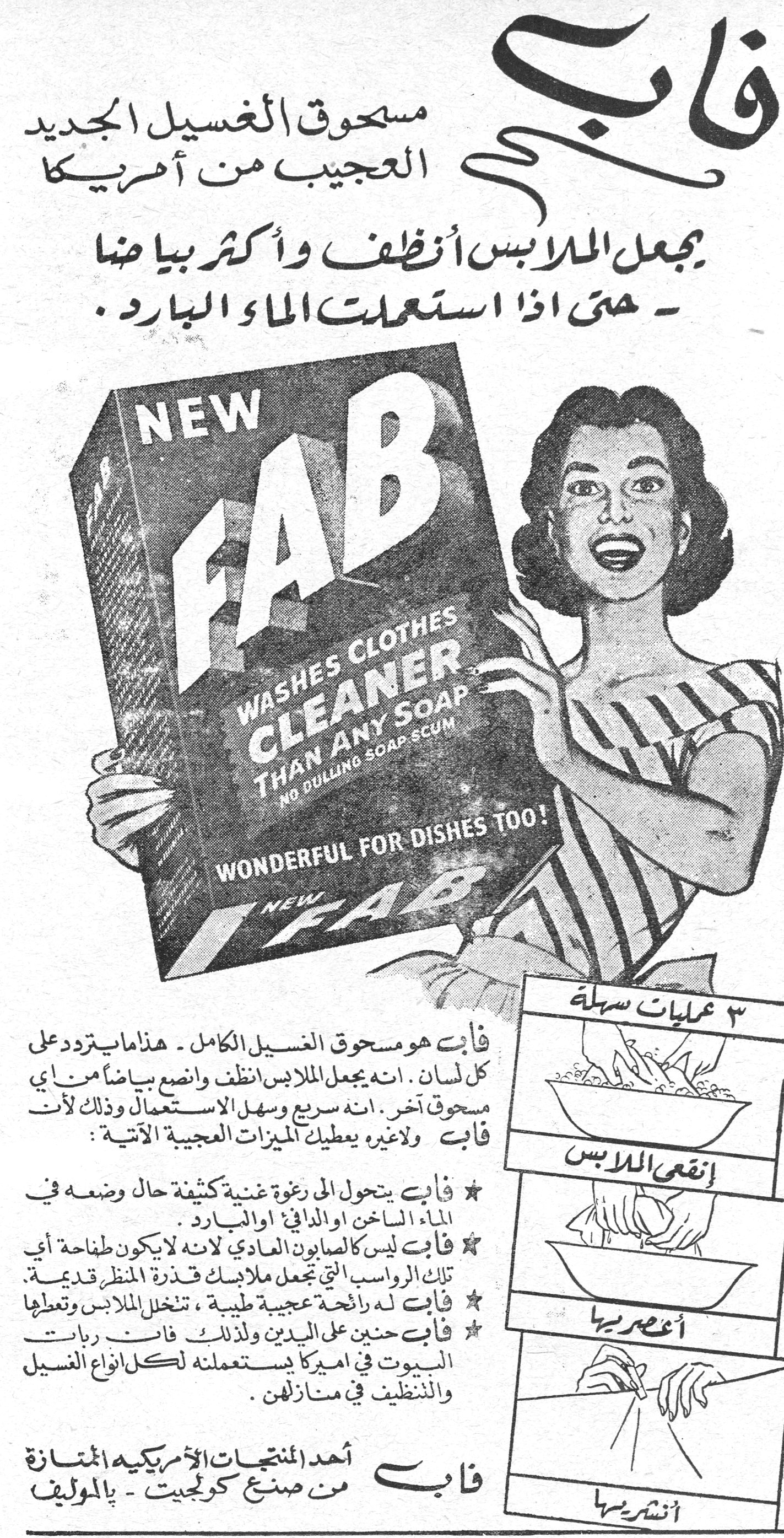 فاب
مسحوق الغسيل الجديد العجيب من أمريكا

يجعل الملابس أنظف وأكثر بياضاً
- حتى إذا استعملت الماء البارد.

NEW FAB
WASHES CLOTHES CLEANER THAN ANY SOAP
NO DULLING SOAP SCUM
WONDERFUL FOR DISHES TOO!
NEW FAB

فاب هو مسحوق الغسيل الكامل - هذا ما يتردد على كل لسان. إنه يجعل الملابس أنظف وأنصع بياضاً من أي مسحوق آخر. إنه سريع وسهل الاستعمال وذلك لأن فاب ولا غيره يعطيك الميزات العجيبة الآتية:

★ فاب يتحول إلى رغوة غنية كثيفة حال وضعه في الماء الساخن أو الدافئ أو البارد.
★ فاب ليس كالصابون العادي لأنه لا يكون طفاحة أي تلك الرواسب التي تجعل ملابسك قذرة المنظر قديمة.
★ فاب له رائحة عجيبة طيبة، تنخل الملابس وتعطيها
★ فاب حنين على اليدين ولذلك فاب ربات البيوت في أميركا يستعملنه لكل أنواع الغسيل والتنظيف في منازلهن.

فاب
أحد المنتجات الأمريكية الممتازة
من صنع كولجيت - بالموليف

٣ عمليات سهلة
إنقعي الملابس
أعصريها
أنشريها