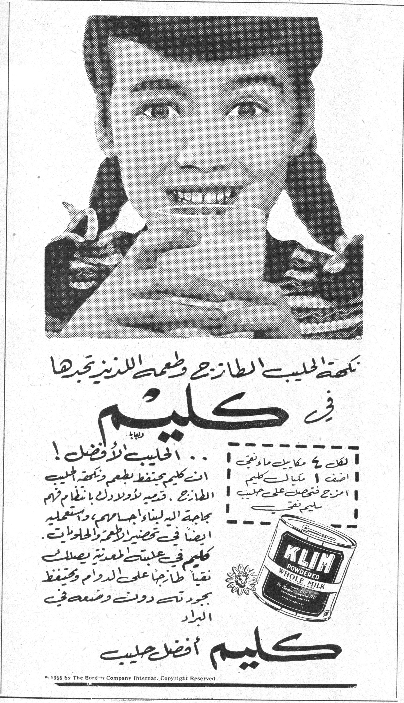 كليم — نكهة الحليب الطازج وطعمه اللذين تحبها — في كليم — ... الحليب الأفضل ! — ان كليم يحفظ طعم ونكهة الحليب الطازج . قدميه لأولادك بانتظام ثم بحاجة اليد لبناء اجسامهم ، واستعمليه ايضاً في تحضير الاطعمة والحلويات . — كليم في علبته المعدنية يصلك نقياً طازجاً على الدوام ويحفظ بجودته دون وضعه في البراد — كليم أفضل حليب — لكل ٤ مكاييل ماء تضيف ١ مكيال كليم امزج فتحصل على حليب سليم نقي — KLIM POWDERED WHOLE MILK — © 1956 by The Borden Company Internat. Copyright Reserved.