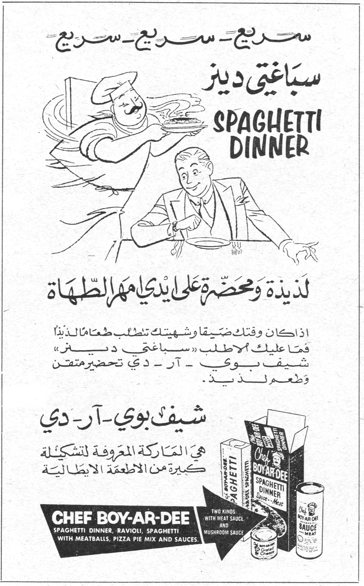 سباغتي دينز - شيف بوي آر دي سريع - سريع - سريع - سريع سباغتي دينز SPAGHETTI DINNER لذيذة ومحضّرة على أيدي مهرة الطهاة اذا كان وقتك ضيقاً وشهيتك تطلب طعاماً لذيذاً فما عليك الا طلب « سباغتي دينز » شيف بوي - آر - دي تحضير متقن وطعم لذيذ . شيف بوي - آر - دي هي المَاركة المعروفة لتشكيلة كبيرة من الاطعمة الايطالية CHEF BOY-AR-DEE SPAGHETTI DINNER, RAVIOLI, SPAGHETTI WITH MEATBALLS, PIZZA PIE MIX AND SAUCES TWO KINDS: WITH MEAT SAUCE AND MUSHROOM SAUCE