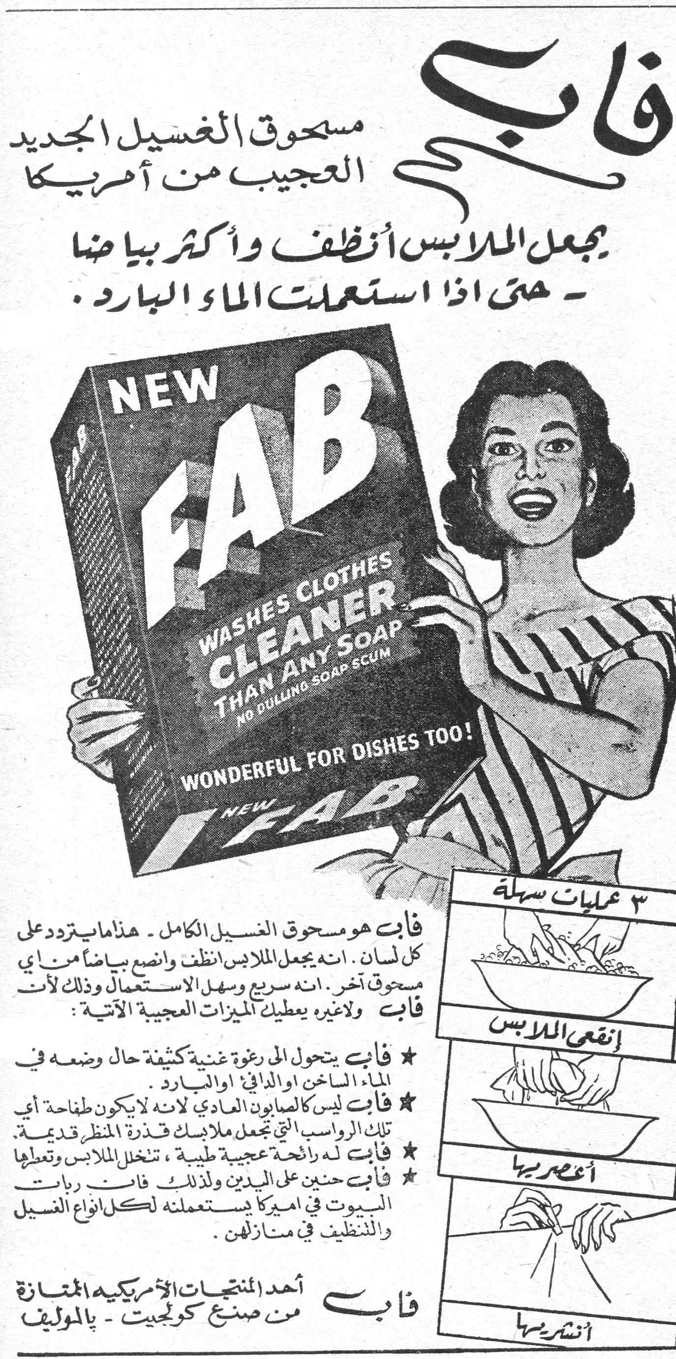 فاب فاب - مسحوق الغسيل الجديد العجيب من أمريكا يجعل الملابس أنظف وأكثر بياضاً - حتى إذا استعملت الماء البارد. NEW FAB - WASHES CLOTHES CLEANER THAN ANY SOAP - NO DULLING SOAP SCUM - WONDERFUL FOR DISHES TOO! فاب هو مسحوق الغسيل الكامل - هذا ما يتردد على كل لسان. إنه يجعل الملابس أنظف وأنصع بياضاً من أي مسحوق آخر. إنه سريع وسهل الاستعمال وذلك لأن فاب ولا غيره يعطيك الميزات العجيبة الآتية: ★ فاب يتحول إلى رغوة غنية كثيفة حال وضعه في الماء الساخن أو الدافئ أو البارد. ★ فاب ليس كالصابون العادي لأنه لا يكون طفاحة أي تلك الرواسب التي تجعل ملابسك قذرة المنظر قديمة. ★ فاب له رائحة عجيبة طيبة، تتخلل الملابس وتعطيها [...] ★ فاب حنين على اليدين ولذلك فإن ربات البيوت في أميركا يستعملنه لكل أنواع الغسيل والتنظيف في منازلهن. فاب - أحد المنتجات الأمريكية الممتازة من صنع كولجيت - بالموليف ٣ عمليات سهلة: إنقعي الملابس أعصريها أنشريها