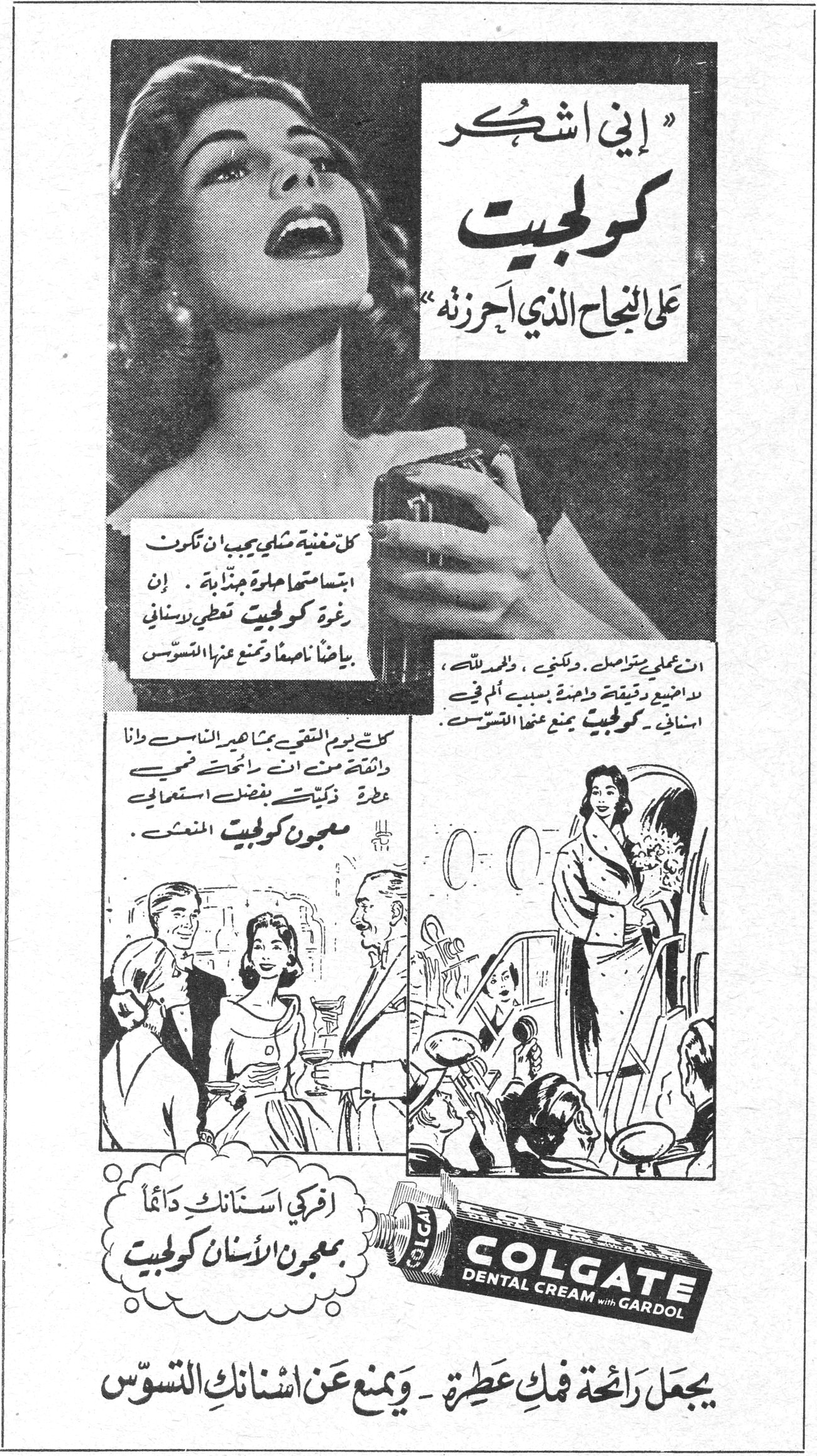 «إني اشكر كولجيت على النجاح الذي أحرزته» كل مغنية شابي يجب ان تكون ابتسامتها حلوة جذابة. إن رغوة كولجيت تعطي لاسناني بياضاً ناصعاً وتمنع عنها التسوس. ان عملي متواصل، ولكنني، والحمد لله، لم اضيع دقيقة واحدة بسبب ألم في اسناني، كولجيت يمنع عنها التسوس. كنت يوم التقيتُ بجمهور الناس وانا واثقة منه انني رائحة فمي عطرة ذكيّت بفضل استعمالي معجون كولجيت المنعش. افركي اسنانك دائماً بمعجون الأسنان كولجيت COLGATE DENTAL CREAM with GARDOL يجعل رائحة فمك عطرة - ويمنع عن اسنانك التسوّس