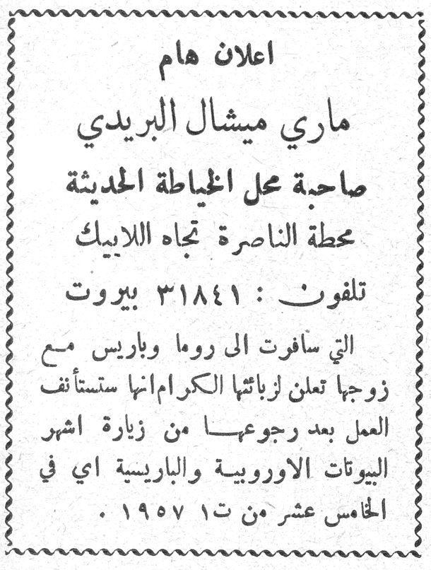 اعلان هام - ماري ميشال البريدي اعلان هام ماري ميشال البريدي صاحبة محل الخياطة الحديثة محطة الناصرة تجاه اللابيك تلفون: ٣١٨٤١ بيروت التي سافرت الى روما وباريس مع زوجها تعلن لزبائنها الكرام انها ستستأنف العمل بعد رجوعها من زيارة اشهر البيوتات الاوروبية والباريسية اي في الخامس عشر من ت١ ١٩٥٧.