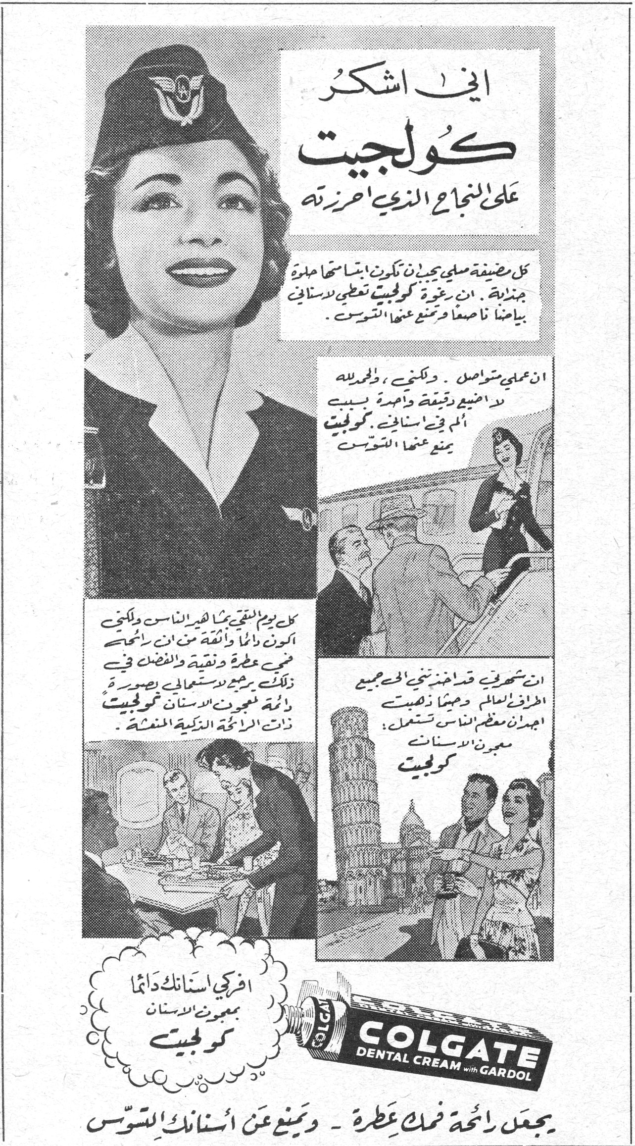 اني اشكر كولجيت على النجاح الذي احرزته كل مضيفة مسليَّة يجب ان تكون بابتسامة حلوة جذابة. ان معجون كولجيت يعطي لاسناني بياضاً ناصعاً ويمنع عنها التسوس. ان عملي متواصل، ولكنني والحمدلله لا اضيع دقيقة واحدة بسبب الألم في اسناني. كولجيت يمنع عنها التسوس. كل يوم التقي بكثير من الناس ولكنني اكون دائماً واثقة من ان رائحتي فمي عطرة ونقية والفضل في ذلك يرجع لاستعمالي بصورة دائمة لمعجون الاسنان كولجيت ذات الرائحة الذكية المنعشة. ان بشهرتي قد اخذت تنحني الي جميع الطهاة العالم وحيثما ذهبت اجدهم معظم الناس يستعملون معجون الاسنان كولجيت. افركي اسنانك دائماً بمعجون الاسنان كولجيت COLGATE DENTAL CREAM with GARDOL يجعل رائحة فمك عطرة - ويمنع عن أسنانك التسوس