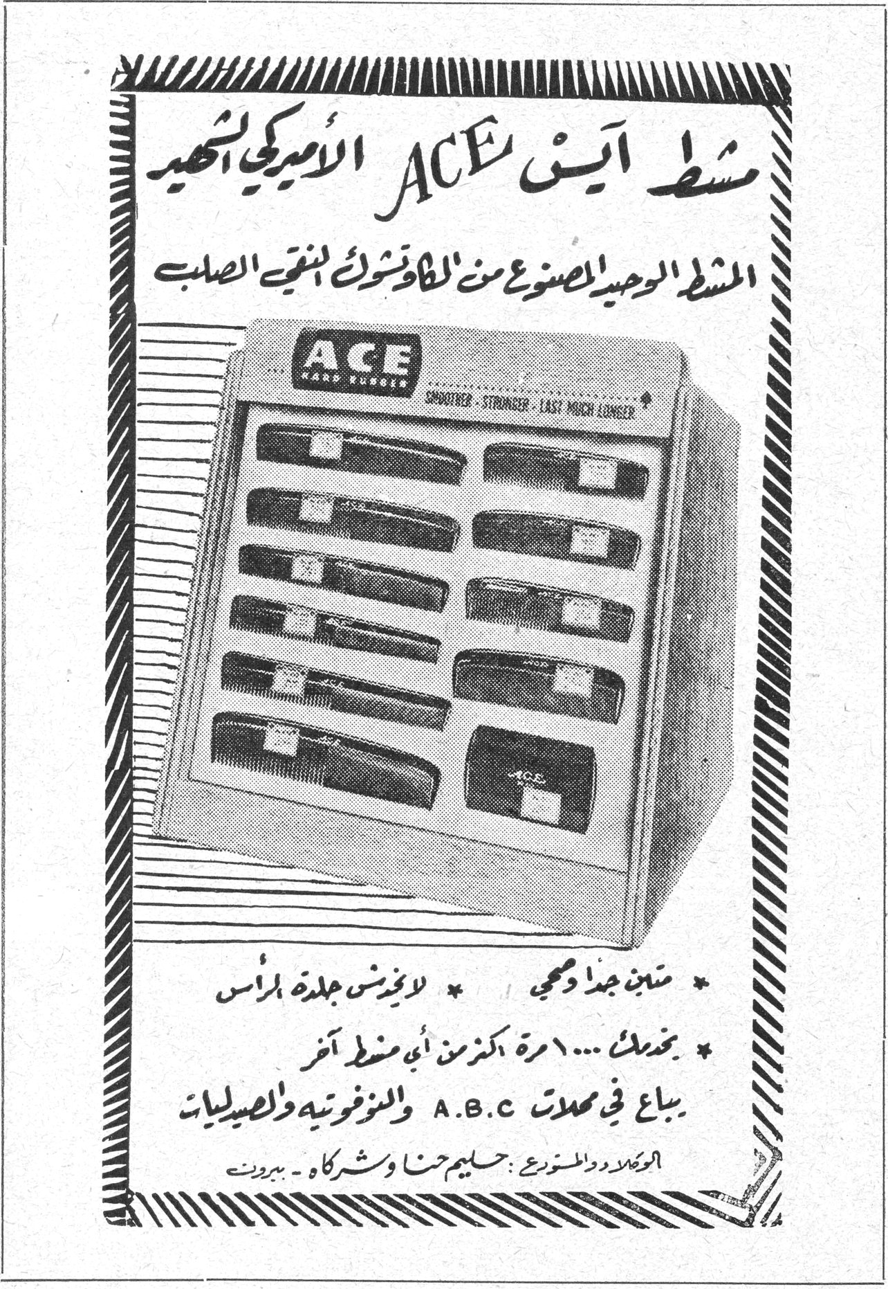 مشط آيس ACE الأميركي الشهير
المشط الوحيد المصنوع من الكاوتشوك المقوّى الصلب
ACE HARD RUBBER
SMOOTHER - STRONGER - LAST MUCH LONGER
* متين جداً ومحمي لايؤذي جلدة الرأس
* يخدمك ١٠٠ مرة أكثر من أي مشط آخر
يباع في محلات A.B.C والبوفيتيه والصيدليات
الوكلاء والموزعون: حليم حنا وشركاه - بيروت