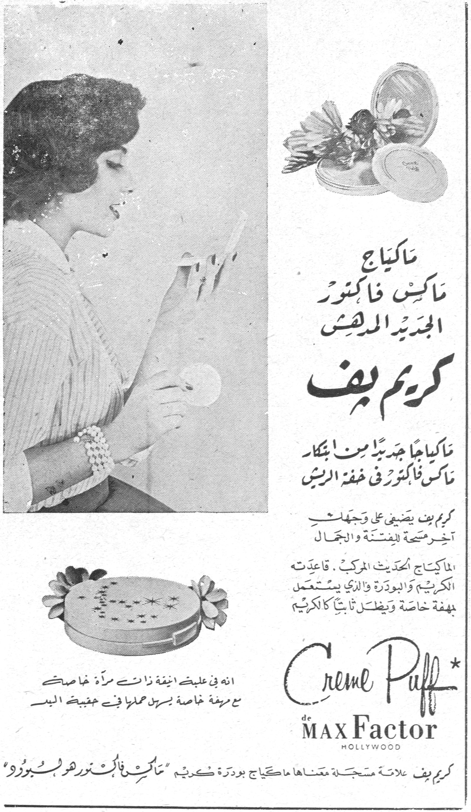 كريم بف - ماكس فاكتور

ماكياج ماكس فاكتور الجديد المدهش

كريم بف

ماكياجاً جديداً من ابتكار ماكس فاكتور في خفة الريش

كريم بف يضفي على وجهك آخر مسحة للفتنة والجمال

الماكياج الحديث المركب. قاعدته الكريم والبودرة والذي يستعمل بمهفة خاصة ويظل ثابتاً كالكريم

انه في علبة انيقة ذات مرآة خاصة مع مهفة خاصة يسهل حملها في حقيبة اليد

Creme Puff
de MAX Factor
HOLLYWOOD

كريم بف علامة مسجلة معناها ماكياج بودرة كريم "ماكس فاكتور هو لب البودرة"