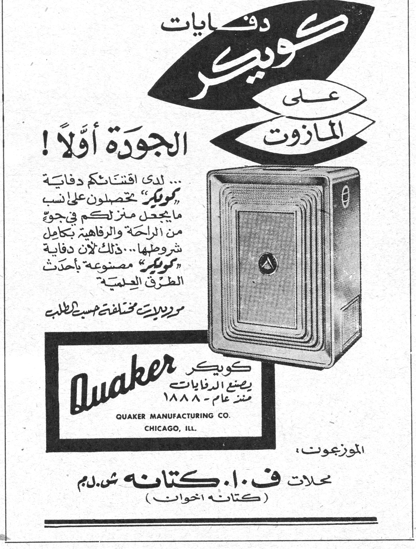 دفايات كويكر على المازوت
الجودة أولاً !
... لدى اقتنائكم دفاية «كويكر» تحصلون على انسب ما يجعل منزلكم في جوٍ من الراحة والرفاهية بكامل شروطها ... ذلك لأن دفاية «كويكر» مصنوعة بأحدث الطرق العلمية .
موديلات مختلفة حسب الطلب
Quaker
كويكر يصنع الدفايات منذ عام - ١٨٨٨
QUAKER MANUFACTURING CO.
CHICAGO, ILL.
الموزعون :
محلات ف . ا . كتانه ش . م . م
( كتانه اخوان )