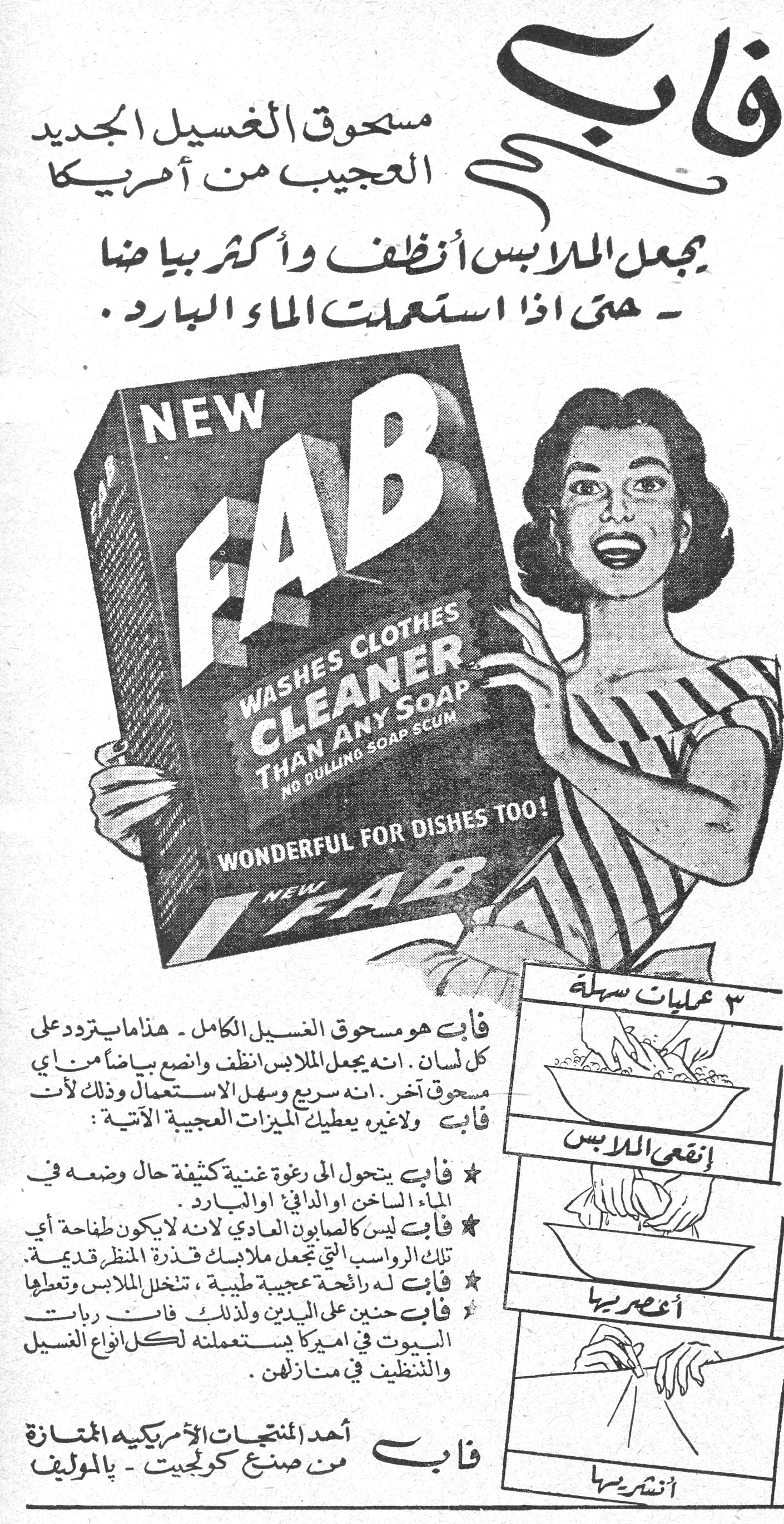 فاب
مسحوق الغسيل الجديد العجيب من أمريكا
يجعل الملابس أنظف وأكثر بياضا - حتى إذا استعملت الماء البارد.
NEW FAB
WASHES CLOTHES CLEANER THAN ANY SOAP
NO DULLING SOAP SCUM
WONDERFUL FOR DISHES TOO!
NEW FAB
فاب هو مسحوق الغسيل الكامل - هذا ما يتردد على كل لسان. انه يجعل الملابس أنظف وأنصع بياضا من أي مسحوق آخر. انه سريع وسهل الاستعمال وذلك لأن فاب ولا غيره يعطيك الميزات العجيبة الآتية:
★ فاب يتحول إلى رغوة غنية كثيفة حال وضعه في الماء الساخن أو الدافئ أو البارد.
★ فاب ليس كالصابون العادي لأنه لا يكون طافحة أي تلك الرواسب التي تجعل ملابسك قذرة المنظر قديمة.
★ فاب له رائحة عجيبة طيبة، تنخل الملابس وتعطيها
★ فاب حنين على اليدين ولذلك فان ربات البيوت في أميركا يستعملنه لكل أنواع الغسيل والتنظيف في منازلهن.
فاب
أحد المنتجات الأمريكية الممتازة
من صنع كولجيت - بالموليف
٣ عمليات سهلة
إنقعي الملابس
أعصري بها
أنشري بها
فاب