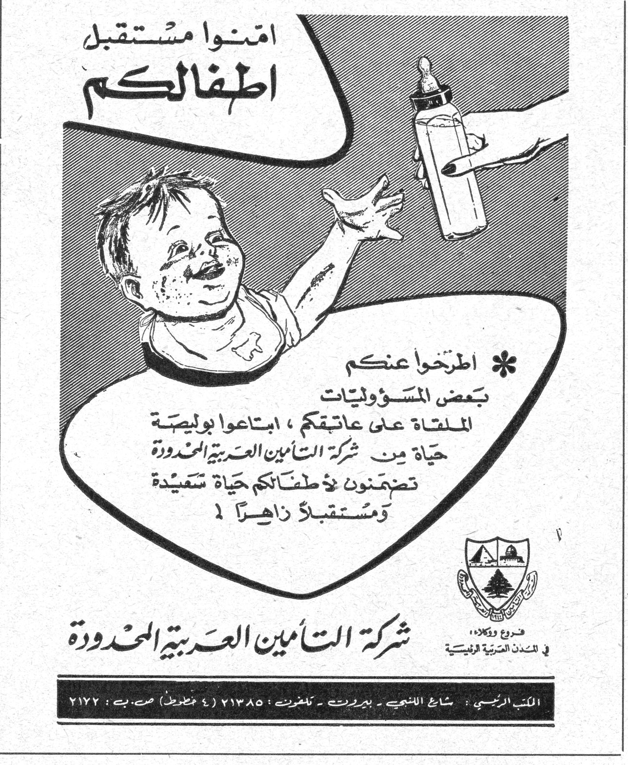 شركة التأمين العربية المحدودة امنوا مستقبل اطفالكم * اطرحوا عنكم بعض المسؤوليات الملقاة على عاتقكم ، ابتاعوا بوليصة حياة من شركة التأمين العربية المحدودة تضمنون لأطفالكم حياة سعيدة ومستقبلاً زاهراً ! شركة التأمين العربية المحدودة فروع ووكالات في المدن العربية والاقليمية المكتب الرئيسي : شارع اللنبي - بيروت - تلفون ٢١٣٨٥ (٤ خطوط) ص. ب : ٢١٧٢