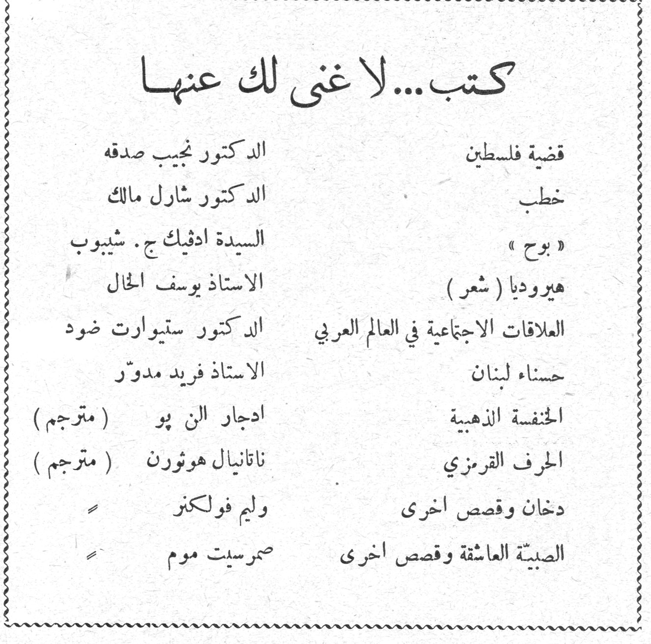 صدقه مالك شيبوب الخال ضود مدور فولكنر. كتب ... لا غنى لك عنها. قضية فلسطين — الدكتور نجيب صدقه. خطب — الدكتور شارل مالك. « بوح » — السيدة ادفيك ج . شيبوب. هيروديا ( شعر ) — الاستاذ يوسف الخال. العلاقات الاجتماعية في العالم العربي — الدكتور ستيوارت ضود. حسناء لبنان — الاستاذ فريد مدوّر. الخنفسة الذهبية — ادجار الن پو ( مترجم ). الحرف القرمزي — ناتانيال هوثورن ( مترجم ). دخان وقصص اخرى — وليم فولكنر. الصبيّة العاشقة وقصص اخرى — صمرسيت موم