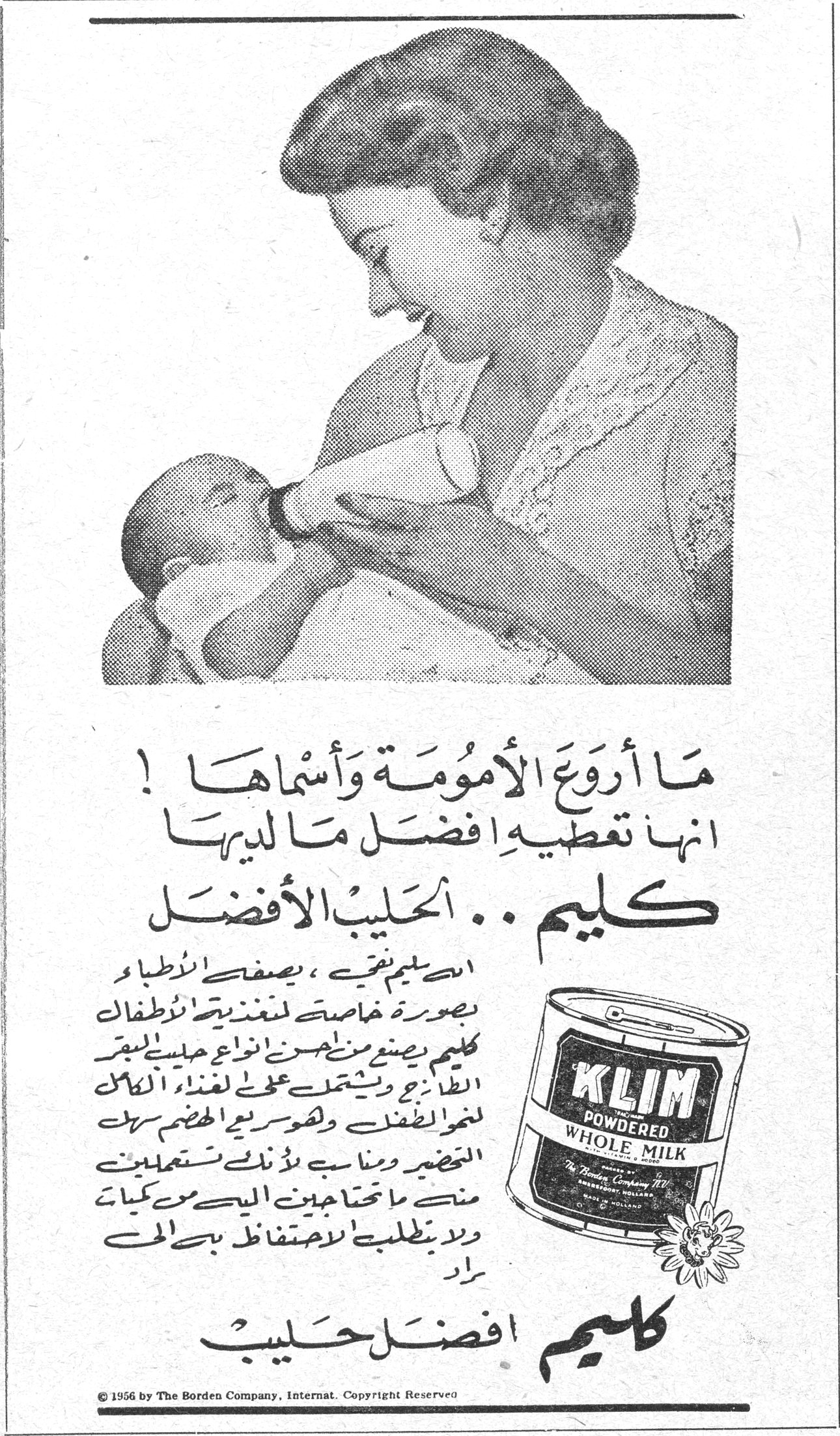 ما اروع الامومة واسماها ما أروع الأمومة وأسماها ! انها تعطيه افضل ما لديها كليم .. الحليب الأفضل ان كليم نقي ، يصفه الاطباء بصورة خاصة لتغذية الاطفال . كليم يصنع من احسن انواع حليب البقر الطازج ويشتمل على لغذاء الكامل لنمو الطفل وهو سريع الهضم سهل التحضير ومناسب لأن تستعملين منه ما تحتاجين اليه من كميات ولا يتطلب الاحتفاظ به في الحث [...] كليم افضل حليب © 1956 by The Borden Company, Internat. Copyright Reserved