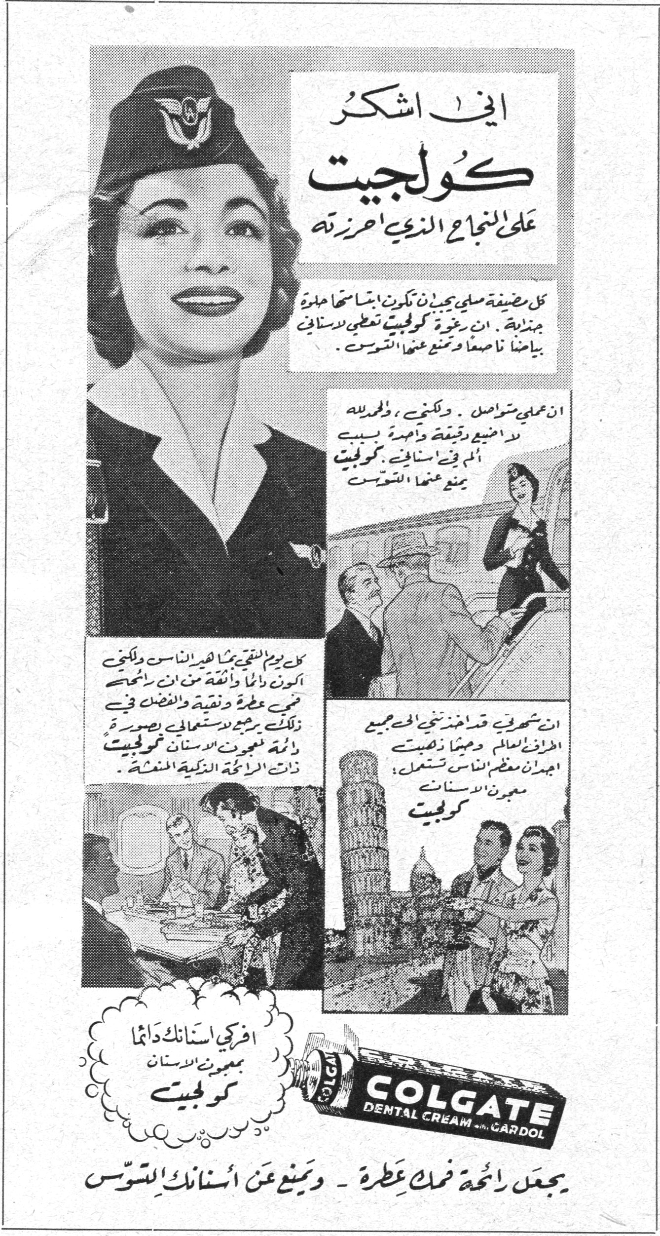 إني اشكر كولجيت على النجاح الذي احرزته إني اشكر كولجيت على النجاح الذي احرزته على مضيفة مثلي يجب ان تكون ابتسامتها حلوة جذابة. ان رغوة كولجيت تعطي لاسناني بياضاً ناصعاً وتمنع عنها التسوس. ان عملي متواصل. ولكنني، ولحسن الحظ، لا اضيع دقيقة واحدة بسبب ألم في اسناني. كولجيت يمنع عنها التسوس. كل يوم التقي بجماهير الناس ولكني أكون دائماً واثقة من ان ابتسامتي جميلة عطرة ونقية والفضل في ذلك يرجع لاستعمالي بصورة دائمة لمعجون الاسنان كولجيت ذات الرائحة الذكية المنعشة. ان شهرتي قد امتدت تخطت الحدود لتشمل العالم اجمع وحيثما ذهبت اجد معظم الناس يستعمل معجون الاسنان كولجيت. افركي اسنانك دائماً بمعجون الاسنان كولجيت COLGATE DENTAL CREAM with GARDOL يجعل رائحة فمك عطرة - ويمنع عن اسنانك التسوس