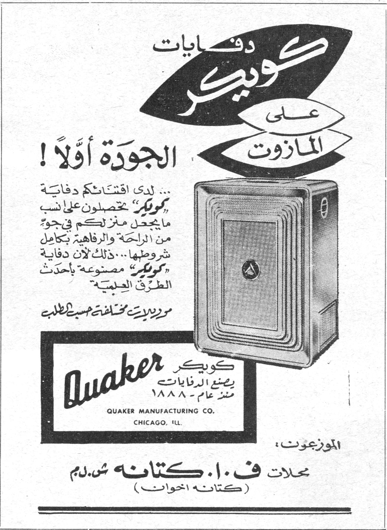 دفايات كويكر على المازوت دفايات كويكر علي المازوت
الجودة أولاً !
لدى اقتنائكم دفاية «كويكر» تحصلون على انسب ما يجعل منزلكم في جوّ من الراحة والرفاهية بكامل شروطها ... ذلك لأن دفاية «كويكر» مصنوعة بأحدث الطرق العلمية
موديلات مختلفة حسب الطلب
Quaker
كويكر يصنع الدفايات منذ عام - ١٨٨٨
QUAKER MANUFACTURING CO.
CHICAGO, ILL.
الموزعون :
محلات ف. ا. كتانه ش.ذ.م
(كتانه اخوان)