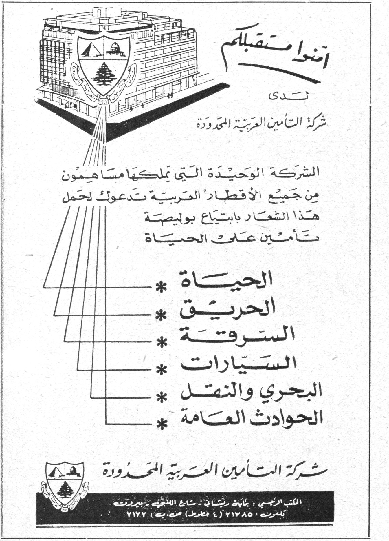 شركة التأمين العربية المحدودة امنوا مستقبلكم لدى شركة التأمين العربية المحدودة الشركة الوحيدة التي يملكها مساهمون من جميع الأقطار العربية تدعوك لحمل هذا الشعار بابتياع بوليصة تأمين على الحياة * الحياة * الحريق * السرقة * السيارات * البحري والنقل * الحوادث العامة شركة التأمين العربية المحدودة المكتب الرئيسي : بناية ريشا - شارع اللنبي - بيروت تلفونات : ٢١٣٨٥ (٤ خطوط) ص.ب : ٢١٧٢