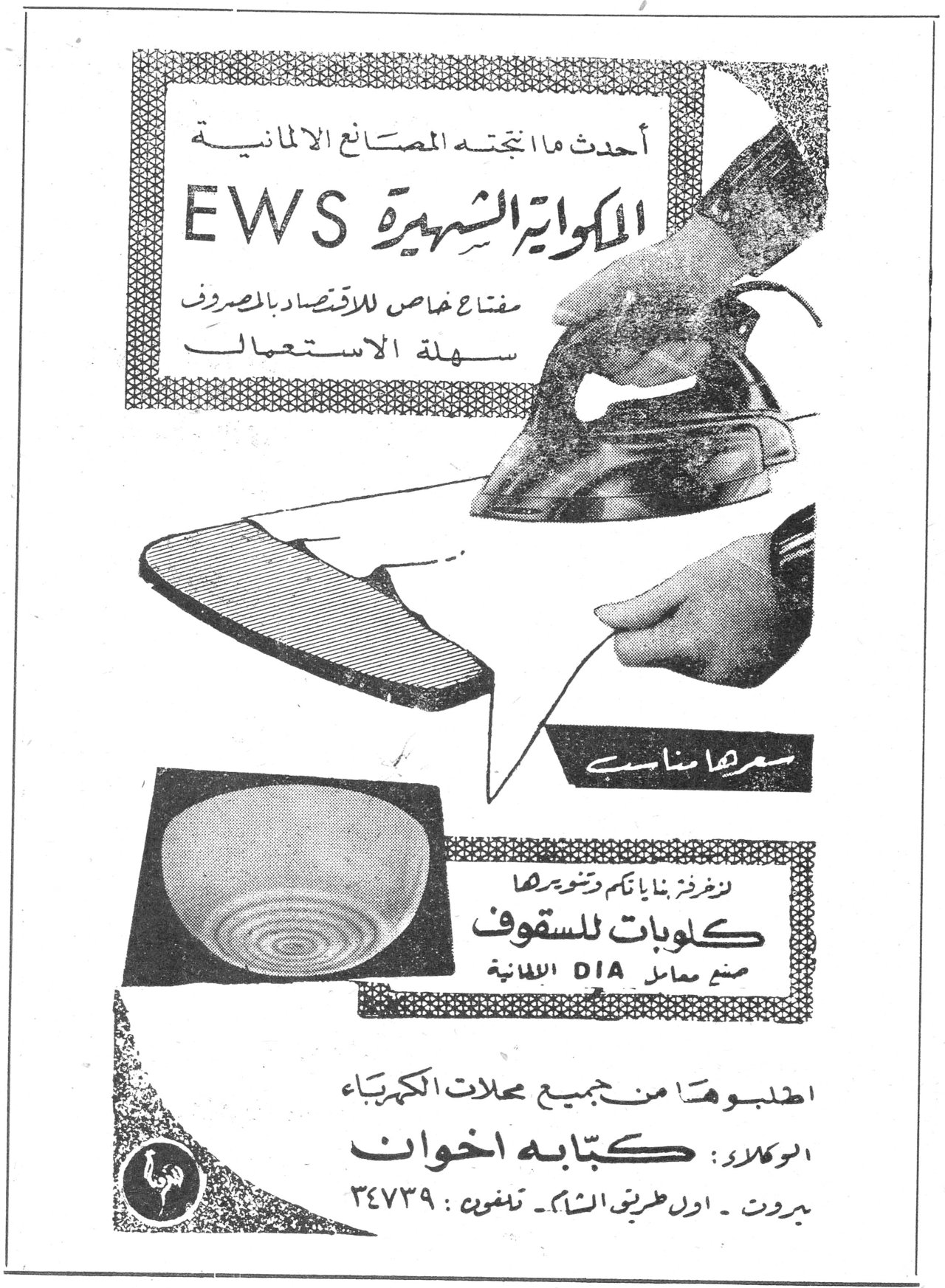 احدث ما انتجته المصانع الالمانية
المكواة الشهيرة EWS
مفتاح خاص للاقتصاد بالمصروف
سهلة الاستعمال
سعرها مناسب
لزخرفة بنايتكم وتنويرها
كلوبات للسقوف
صنع معامل DIA الالمانية
اطلبوها من جميع محلات الكهرباء
الوكلاء: كتابه اخوان
بيروت - اول طريق الشام - تلفون: ٣٤٧٣٩