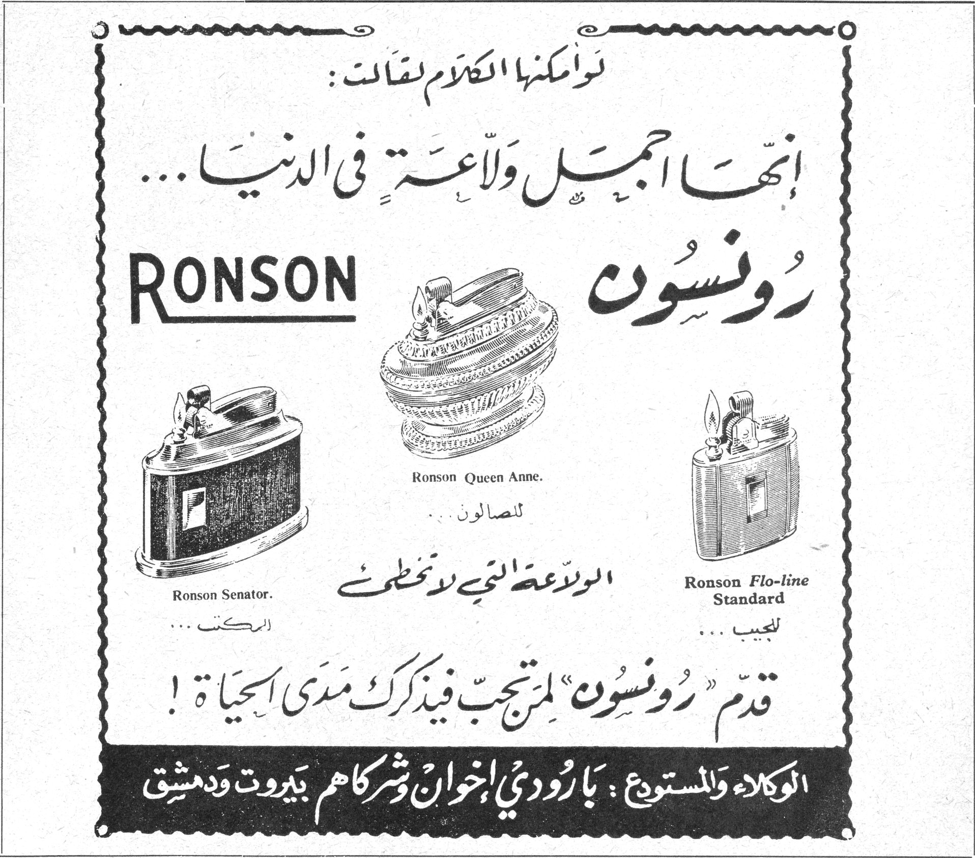رونسون RONSON لو أمكنها الكلام لقالت : إنها أجمل ولاعة في الدنيا ... رونسون RONSON Ronson Queen Anne للصالون .. Ronson Senator الركت ... Ronson Flo-line Standard للجيب ... الولاعة التي لا تخطئ قدّم "رونسون" لمن تحب فيذكرك مدى الحياة ! الوكلاء والمستودع : بارودي إخوان وشركاهم بيروت ودمشق