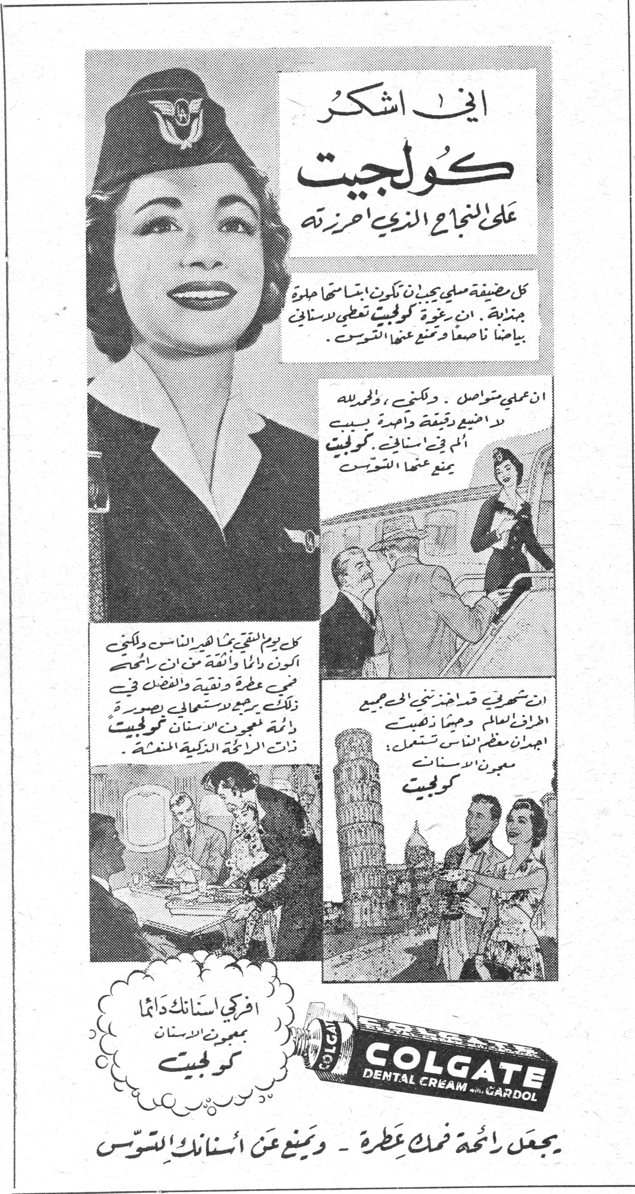 كولجيت اني اشكر كولجيت على النجاح الذي احرزته كل مضيفة عليها ان تكون ابتسامتها جميلة. ان رغوة كولجيت تعطي لاسناني بياضاً ناصعاً وتمنع عنها التسوس. ان عملي متواصل. ولكنني، ولحسن حظي، لا اضيع دقيقة واحدة بسبب الم في اسناني. ان كولجيت يمنع عنها التسوس. كل يوم التقي بكثير من الناس ولكنني اكون دائماً واثقة من ان رائحة فمي عطرة ونقية والفضل في ذلك يرجع لاستعمالي بصورة دائمة معجون الاسنان كولجيت ذات الرائحة الذكية المنعشة. ان شهرتي قد اخذتني الى جميع اطراف العالم وهنا لاحظت اجمل ان معظم الناس يستعمل معجون الاسنان كولجيت. افركي اسنانك دائماً بمعجون الاسنان كولجيت COLGATE DENTAL CREAM with GARDOL يجعل رائحة فمك عطرة - ويمنع عن أسنانك التسوس