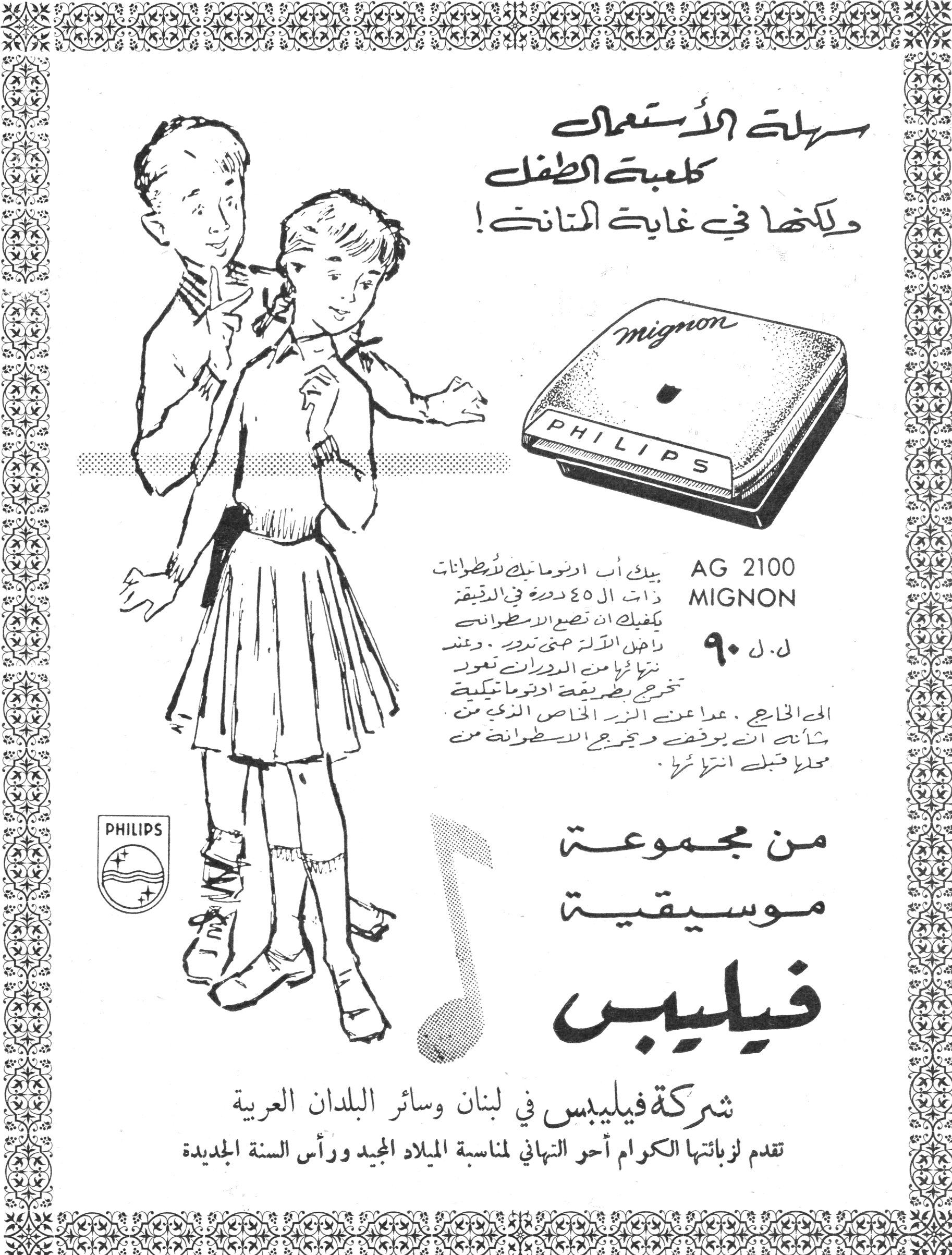 فيليبس - MIGNON AG 2100
سهلة الاستعمال
كلعبة الطفل
ولكنها في غاية المتانة!

AG 2100
MIGNON
ل.ل ٩٠

بيك أب أوتوماتيك للأسطوانات ذات الـ ٤٥ دورة في الدقيقة. يكفيك أن تضع الأسطوانة داخل الآلة حتى تديرها. وعند انتهائها من الدوران تعود تخرج بطريقة أوتوماتيكية إلى الخارج، عدا عن الزر الخاص الذي من شأنه أن يوقف ويخرج الأسطوانة من محلها قبل انتهائها.

من مجموعة موسيقية فيليبس

شركة فيليبس في لبنان وسائر البلدان العربية
تقدم لزبائنها الكرام أحر التهاني لمناسبة الميلاد المجيد ورأس السنة الجديدة