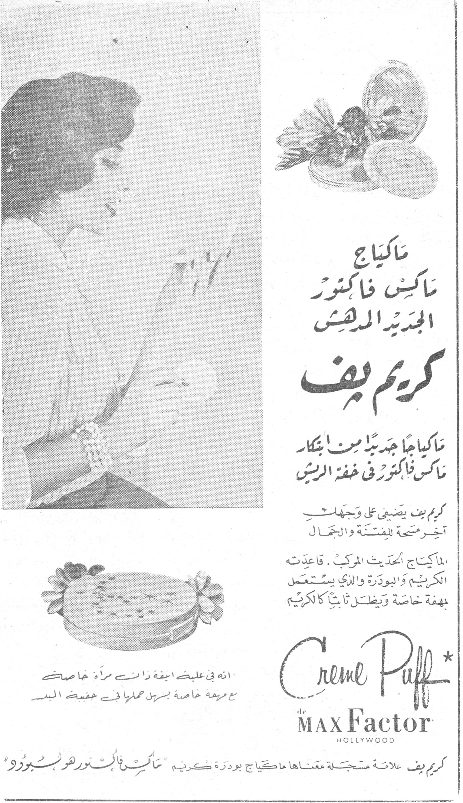 ماكياج ماكس فاكتور الجديد المدهش - كريم بف
ماكياج
ماكس فاكتور
الجديد المدهش

كريم بف

ماكياجاً جديداً من ابتكار
ماكس فاكتور في خفة الريش

كريم بف يضفي على وجهك
آخر مسحة للفتنة والجمال

الماكياج الحديث المركب. قاعدته
الكريم والبودرة والذي يستعمل
بمهفة خاصة ويظل ثابتاً كالكريم

انه في علبة انيقة ذات مرآة خاصة
مع مهفة خاصة يسهل حملها في حقيبة اليد

Creme Puff
de MAX Factor
HOLLYWOOD

كريم بف علامة مسجلة معناها ماكياج بودرة كريم "ماكس فاكتور هوليبودر"