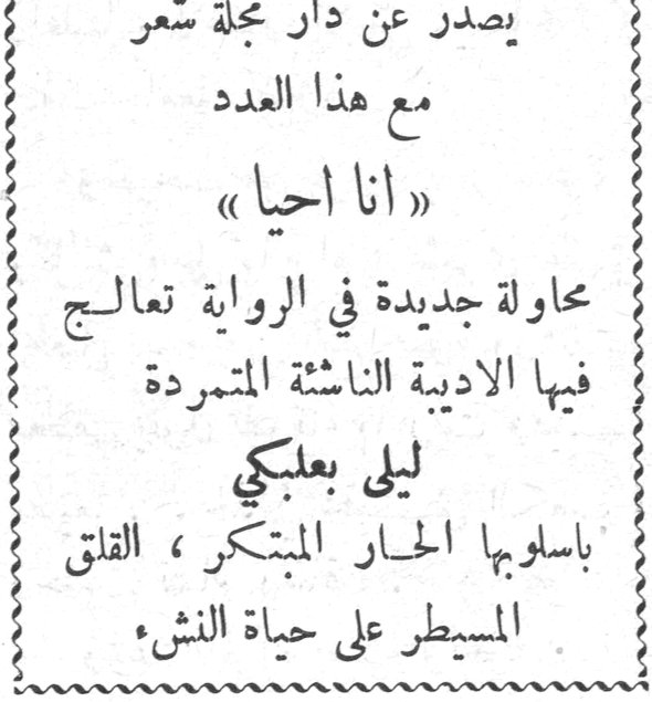 انا احيا ليلى بعلبكي يصدر عن دار مجلة شعر مع هذا العدد « انا احيا » محاولة جديدة في الرواية تعالج فيها الاديبة الناشئة المتمردة ليلى بعلبكي باسلوبها الحار المبتكر ، القلق المسيطر على حياة النشء