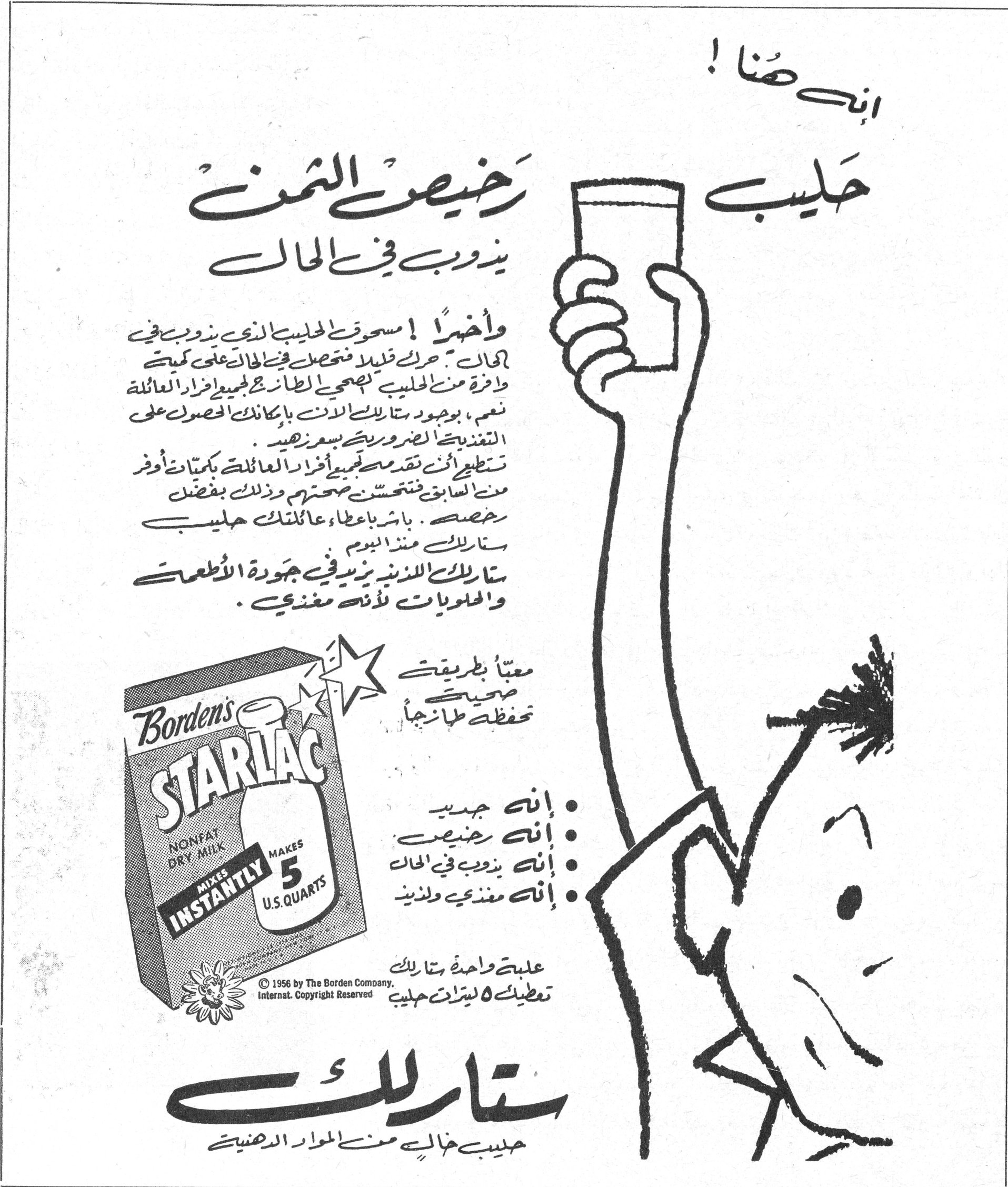 ستارلاك - حليب رخيص الثمن يذوب في الحال إنه هنا! حليب رخيص الثمن يذوب في الحال وأخيراً! مسحوق الحليب الذي يذوب في الحال. حرّك قليلاً فتحصل في الحال على كمية وافرة من الحليب تكفي الطعام لجميع أفراد العائلة. نعم، بوجود ستارلاك الآن بإمكانك الحصول على التغذية الضرورية بسعر زهيد. تستطيع أن تقدم مع حليبي أفراد عائلتك بكميات أوفر من السابق فتتحسّن صحتهم وذلك بفضل رخصه. باشر بإعطاء عائلتك حليب ستارلاك منذ اليوم ستارلاك اللذيذ يزيد في جودة الأطعمة والحلويات لأنه مغذي. Borden's STARLAC NONFAT DRY MILK MIXES INSTANTLY MAKES 5 U.S. QUARTS © 1956 by The Borden Company. Internat. Copyright Reserved معبأ بطريقة صحية تحفظه طازجاً • إنه جديد • إنه رخيص • إنه يذوب في الحال • إنه مغذي ولذيذ علبة واحدة ستارلاك تعطيك ٥ ليترات حليب ستارلاك حليب خالٍ من المواد الدهنية