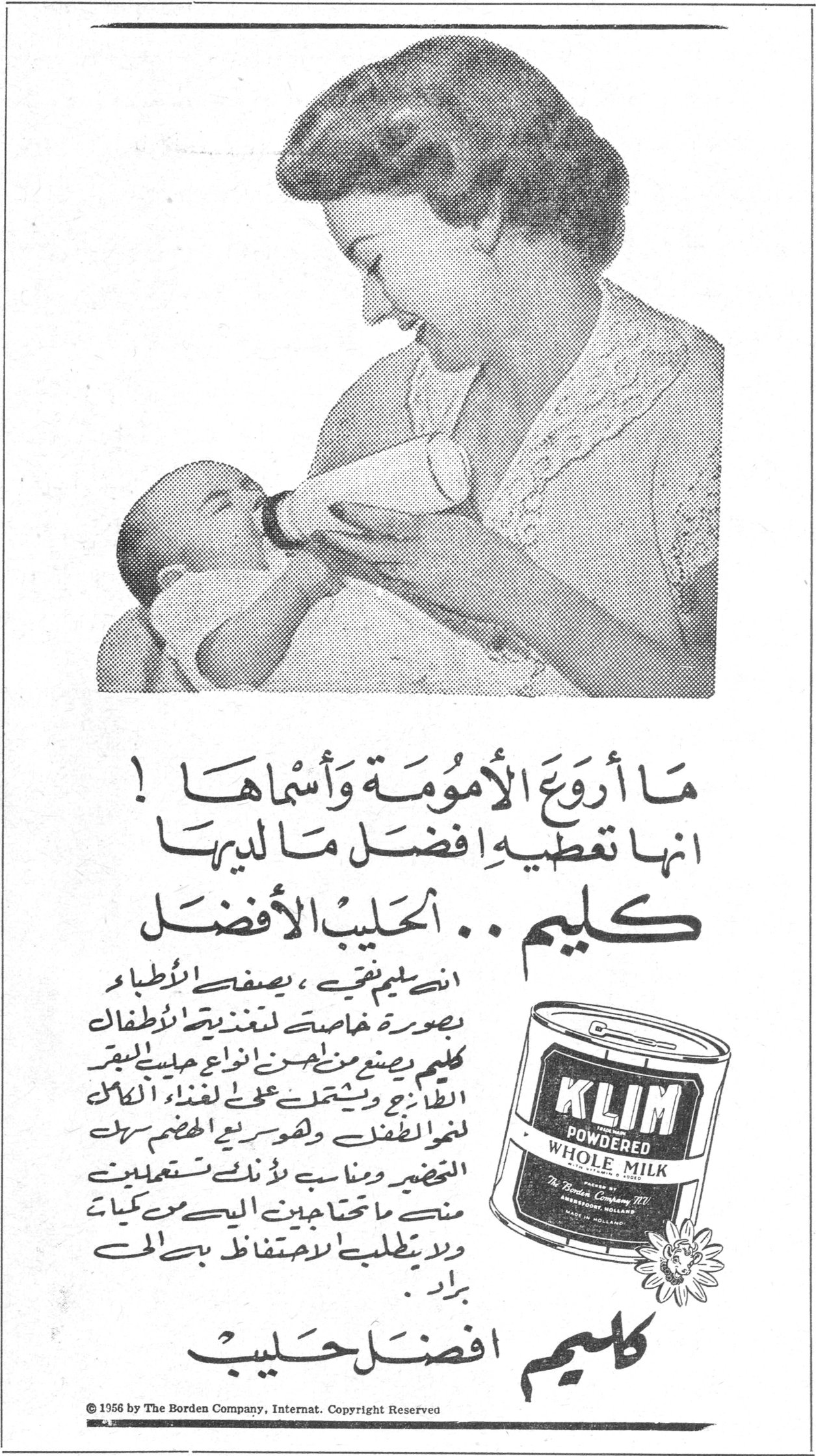 كليم .. الحليب الأفضل — ما أروع الأمومة وأسماها! إنها تعطيه أفضل ما لديها كليم .. الحليب الأفضل إن كليم نقي، يصفه الأطباء بصورة خاصة لتغذية الأطفال. كليم يصنع من أجود أنواع حليب البقر الطازج ويشتمل على [...] لغذاء الأطفال ولسرعة الهضم سهل التحضير ومناسب لأنك تستعملين منه ما تحتاجين إليه من كميات ولا يتطلب الاحتفاظ به في الـ[...] براد. كليم أفضل حليب © 1956 by The Borden Company, Internat. Copyright Reserved