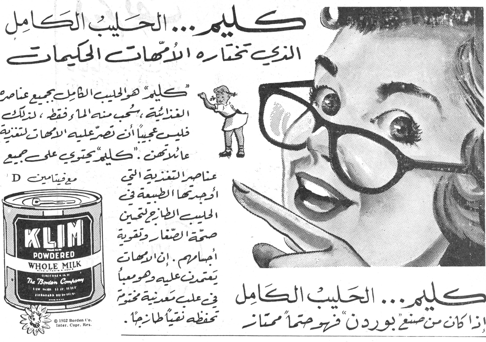 كليم... الحليب الكامل الذي تختاره الامهات الحكيمات. كليم... الحليب الكامل الذي تختاره الامهات الحكيمات
«كليم» هو الحليب الكامل بجميع عناصره الغذائية، سُحب منه الماء فقط، لذلك فليس عجيباً ان تصرّ عليه الامهات لتغذية عائلاتهن. «كليم» يحتوي على جميع عناصر التغذية التي اودعتها الطبيعة في الحليب الطازج لتمتين صحة الصغار وتقوية اجسامهم. ان الامهات يعتمدن عليه وهو معبأ في علب معدنية مختومة تحفظه نقياً طازجاً.
مع فيتامين D
KLIM POWDERED WHOLE MILK
The Borden Company
© 1952 Borden Co. Inter. Copr. Res.
كليم... الحليب الكامل
اذا كان من صنع «بوردن» فهو حتماً ممتاز