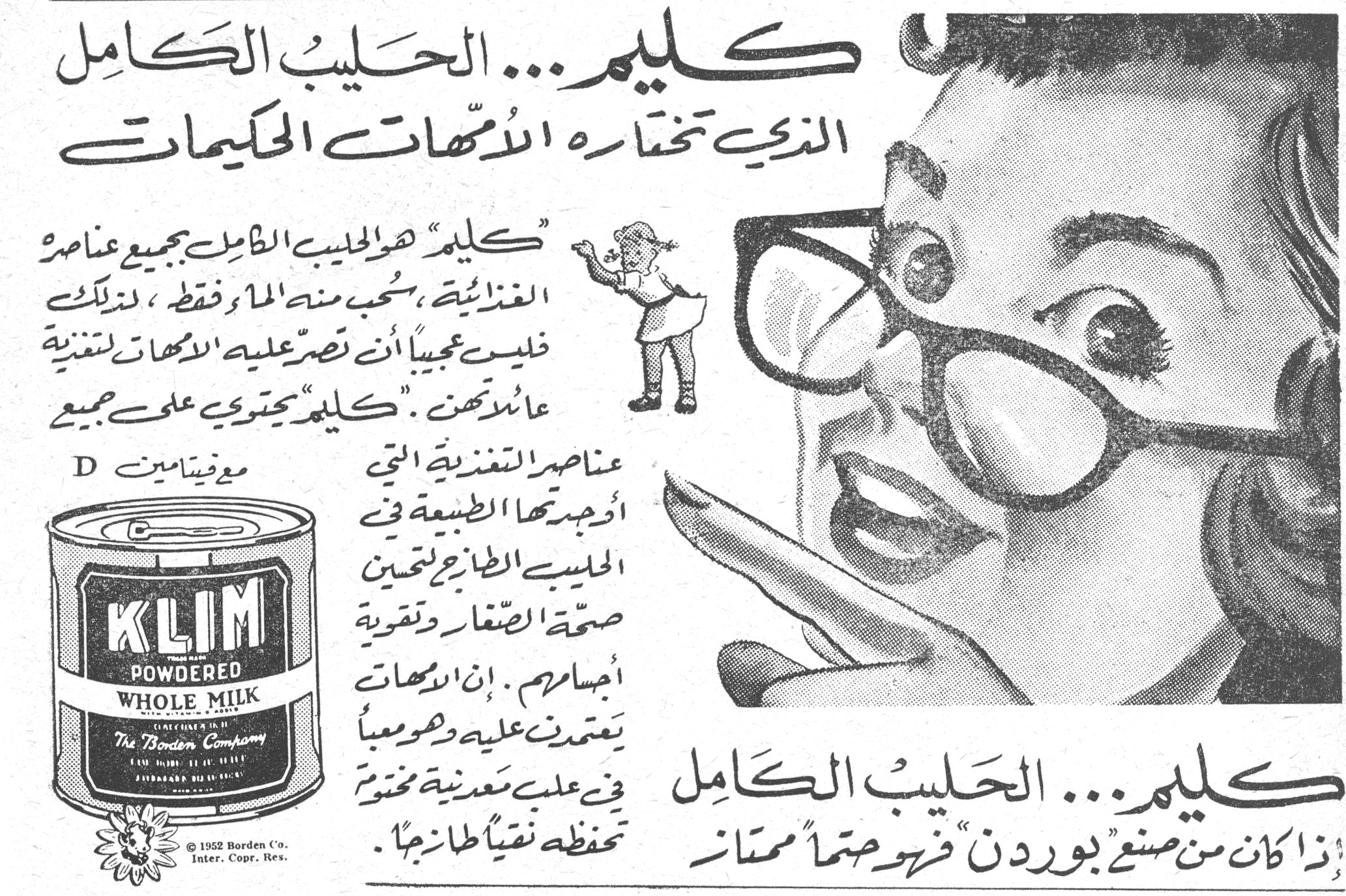 كليم... الحليب الكامل الذي تختاره الأمّهات الحكيمات كليم... الحليب الكامل الذي تختاره الأمّهات الحكيمات كليم هو الحليب الكامل بجميع عناصره الغذائية، سحب منه الماء فقط، لذلك فليس عجيباً أن تصرّ عليه الأمّهات لتغذية عائلاتهن. كليم يحتوي على جميع عناصر التغذية التي أوجدتها الطبيعة في الحليب الطازج لتحسين صحة الصغار وتقوية أجسامهم. إن الأمّهات يعتمدن عليه وهو معبّأ في علب معدنية مختومة تحفظه نقياً طازجاً. مع فيتامين D KLIM POWDERED WHOLE MILK The Borden Company © 1952 Borden Co. Inter. Copr. Res. كليم... الحليب الكامل إذا كان من صنع بوردن فهو حتماً ممتاز