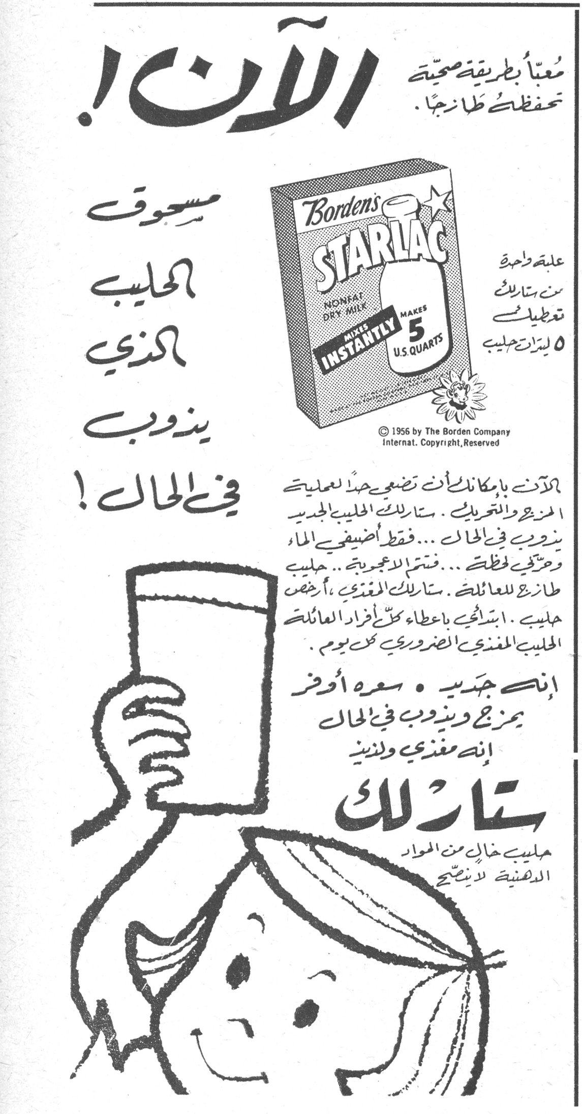 الآن ! معبأ بطريقة صحية تحفظه طازجاً . مسحوق الحليب الذي يذوب في الحال ! Starlac - Borden's NONFAT DRY MILK MAKES INSTANTLY MAKES 5 U.S. QUARTS علبة واحدة من ستارلاك تعطيك ٥ ليترات حليب © 1956 by The Borden Company Internat. Copyright, Reserved الآن بامكانك ان تضعي حداً لعملية المزج والتحريك . ستارلاك الحليب الجديد يذوب في الحال ... فقط اضيفي الماء وحركي لحظة ... فتمتزج الاعجوبة ... حليب طازج للعائلة . ستارلاك المغذي ، ارخص حليب . استمتعي باعطاء كل أفراد العائلة الحليب المغذي الضروري كل يوم . انه جديد . سعره أوفر يمزج ويذوب في الحال انه مغذي ولذيذ ستارلاك حليب خالٍ من المواد الدهنية لا ينسكب برمانا لبنان الانسه بيروت مما