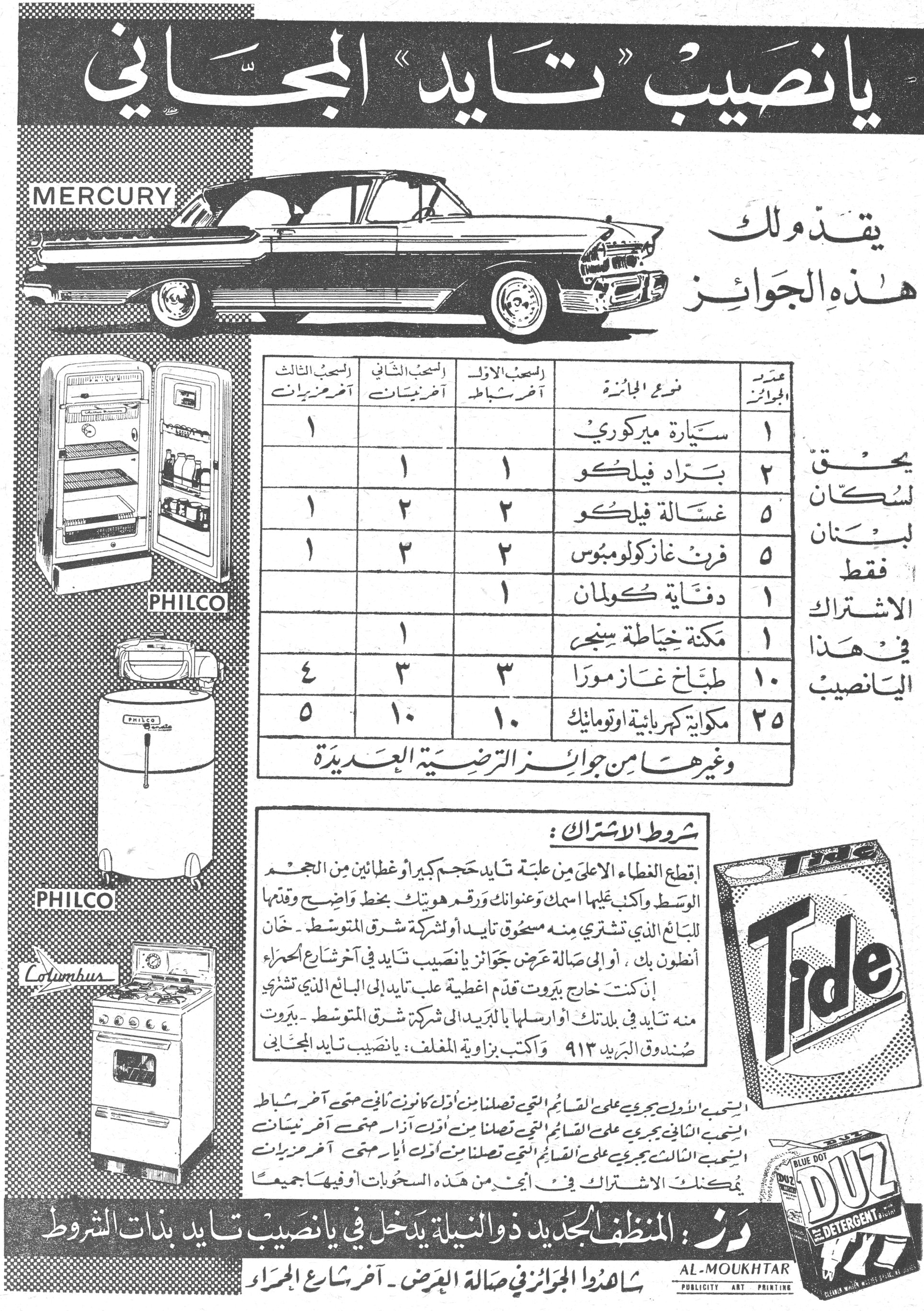 يانصيب «تايد» المجاني
يانصيب «تايد» المجاني

MERCURY

يقدم لك هذه الجوائز

يحق لسكان لبنان فقط الاشتراك في هذا اليانصيب

عدد الجوائز نوع الجائزة السحب الأول آخر شباط السحب الثاني آخر نيسان السحب الثالث آخر حزيران
١ سيارة ميركوري ١
٢ براد فيلكو ١ ١
٥ غسالة فيلكو ٢ ٢ ١
٥ فرن غاز كولومبوس ٢ ٢ ١
١ دفاية كولمان ١
١ مكنة خياطة سنجر ١
١٠ طباخ غاز مورا ٣ ٣ ٤
٢٥ مكواة كهربائية اوتوماتيك ١٠ ١٠ ٥

وغيرها من جوائز الترضية العديدة

شروط الاشتراك :

إقطع الغطاء الأعلى من علبة تايد حجم كبير أو غطائين من الحجم الوسط واكتب عليها اسمك وعنوانك ورقم هويتك بخط واضح وقدمها للبائع الذي تشتري منه مسحوق تايد أو لشركة شرق المتوسط ـ خان أنطون بك ، أو الى صالة عرض جوائز يانصيب تايد في آخر شارع الحمراء. إن كنت خارج بيروت قدم أغطية علب تايد إلى البائع الذي تشتري منه تايد في بلدتك أو أرسلها بالبريد الى شركة شرق المتوسط ـ بيروت صندوق البريد ٩١٣ واكتب بزاوية المغلف : يانصيب تايد المجاني

السحب الأول يجري على القسائم التي تصلنا من أول كانون أول حتى آخر شباط
السحب الثاني يجري على القسائم التي تصلنا من أول آذار حتى آخر نيسان
السحب الثالث يجري على القسائم التي تصلنا من أول أيار حتى آخر حزيران

يمكنك الاشتراك في أي من هذه السحوبات أو فيها جميعاً

دز : المنظف الجديد ذو النيلة يدخل في يانصيب تايد بذات الشروط

شاهدوا الجوائز في صالة العرض ـ آخر شارع الحمراء

AL-MOUKHTAR PUBLICITY ART PRINTING

Tide
DUZ BLUE DOT DETERGENT

PHILCO
PHILCO
Columbus