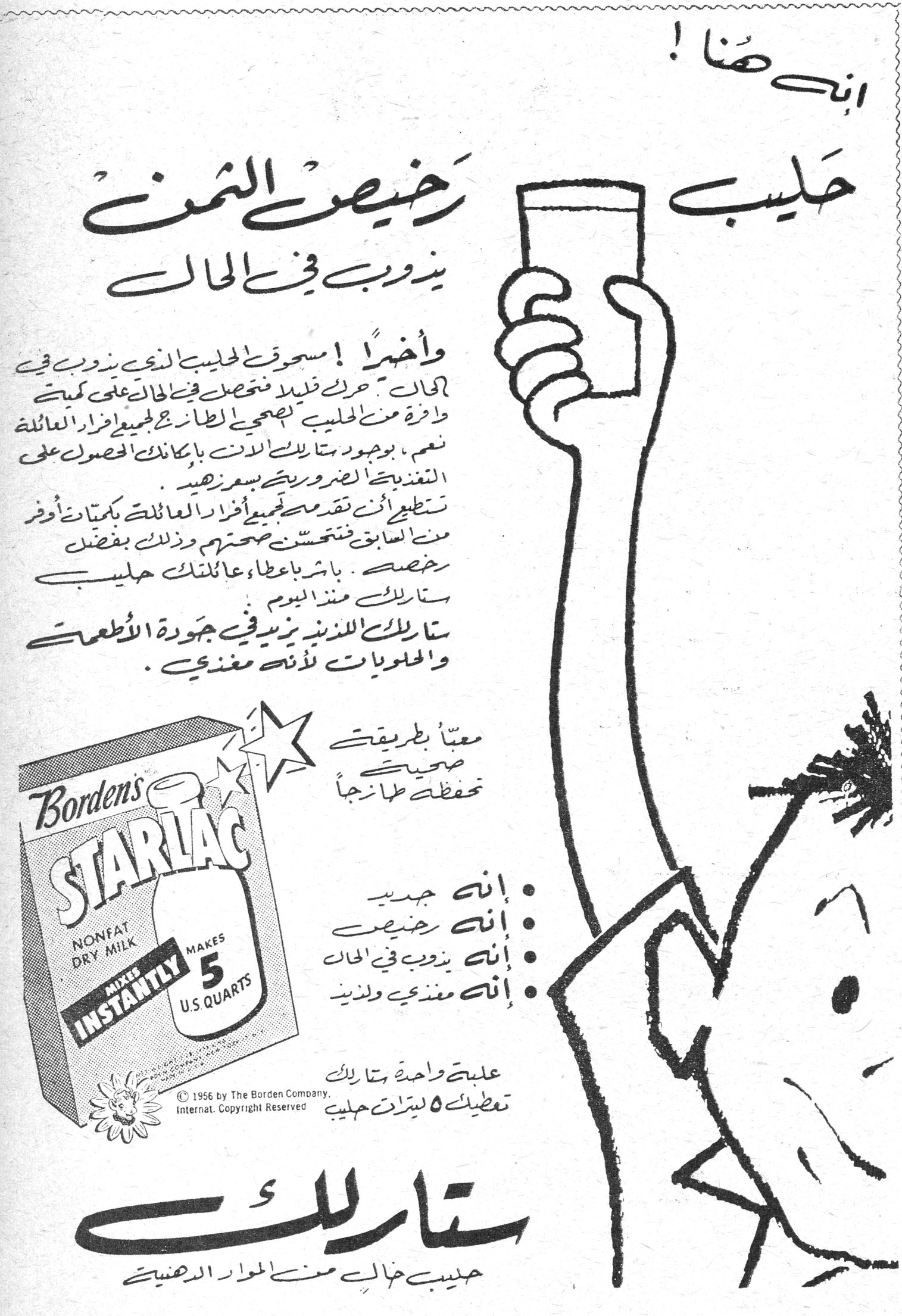 ستارلاك انت هنا ! حليب رخيص الثمن يذوب في الحال وأخيراً ! مسحوق الحليب الذي يذوب في الحال - حرك قليلا فتحصل في الحال على كمية وافرة من الحليب الشهي - يجعل الطبخ اسهل لجميع افراد العائلة نعم ، بوجود ستارلاك للبن بامكانك الحصول على التغذية الضرورية بسعر رخيص . تستطيعين ان تقدمي مسحوقه لجميع افراد العائلة بكميات اوفر من السابق فتتحسن صحتهم وذلك بفضل رخصه . باشري باعطاء عائلتك حليب ستارلاك من اليوم . ستارلاك اللذيذ يزيد في جودة الأطعمة والحلويات لأنه مغذي . Borden's STARLAC NONFAT DRY MILK MIXES INSTANTLY MAKES 5 U.S. QUARTS © 1956 by The Borden Company, Internat. Copyright Reserved معبأ بطريقة صحية تحفظ طزاجاً • انه جديد • انه رخيص • انه يذوب في الحال • انه مغذي ولذيذ علبة واحدة ستارلاك تعطيك ٥ ليترات حليب ستارلاك حليب خال من المواد الدهنية