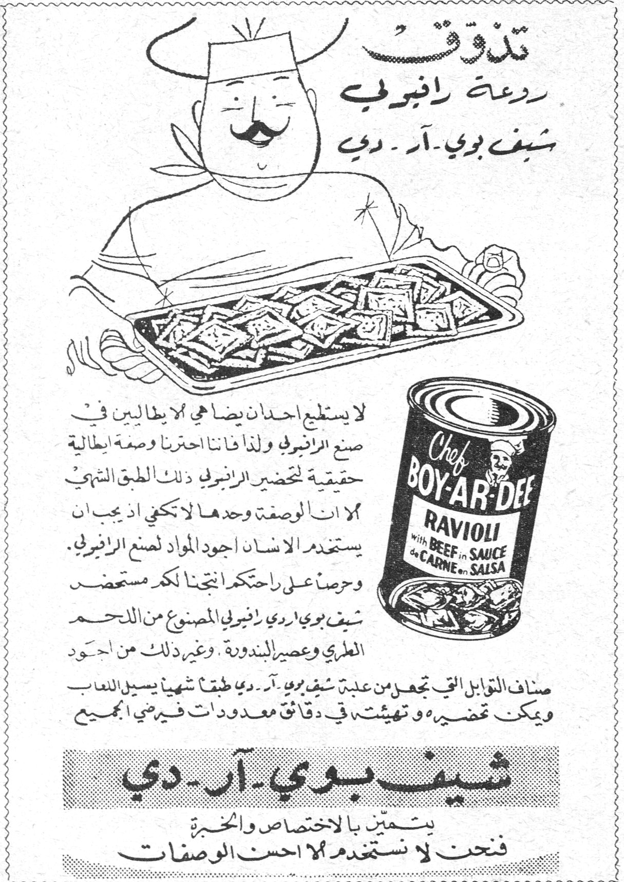 تذوّق روعة رافيولي شيف بوي - آر - دي لا يستطيع احد ان يضاهي الايطاليين في صنع الرافيولي ولذا فاننا اخترنا وصفة ايطالية حقيقية لتحضير الرافيولي ذلك الطبق الشهي . الا ان الوصفة وحدها لا تكفي اذ يجب ان يستخدم الانسان اجود المواد لصنع الرافيولي . وحرصاً على راحتكم انتجنا لكم مستحضر شيف بوي اردي رافيولي المصنوع من اللحم الطري وعصير البندورة . وغير ذلك من اجود اصناف التوابل التي تجعل من علبة شيف بوي - آر - دي طبقاً شهياً يسيل اللعاب ويمكن تحضيره وتهيئته في دقائق معدودات فيرضي الجميع Chef BOY-AR-DEE RAVIOLI with BEEF in SAUCE شيف بوي - آر - دي يتميز بالاختصاص والخبرة فنحن لا نستخدم الا احسن الوصفات