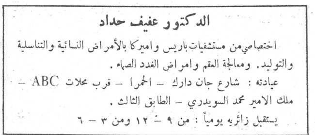 الدكتور عفيف حداد الدكتور عفيف حداد اختصاصي من مستشفيات باريس واميركا بالأمراض النسائية والتناسلية والتوليد ، ومعالجة العقم وامراض الغدد الصمّاء . عيادته : شارع جان دارك ـ الحمرا ـ قرب محلات ABC ـ ملك الامير محمد البويدري ـ الطابق الثالث . يستقبل زائريه يومياً : من ٩ ـ ١٢ ومن ٣ ـ ٦