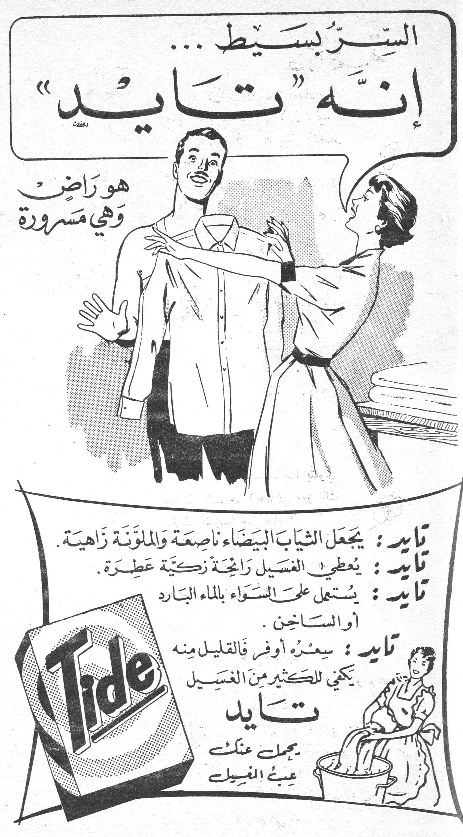 تايد — السرّ بسيط... إنّه «تايد» هو راضٍ وهي مسرورة تايد: يجعل الثياب البيضاء ناصعة والملوّنة زاهية. تايد: يعطي الغسيل رائحة زكيّة عطرة. تايد: يستعمل على السّواء بالماء البارد أو الساخن. تايد: سعره أوفر فالقليل منه يكفي للكثير من الغسيل تايد يحمل عنك عبء الغسيل التحرير