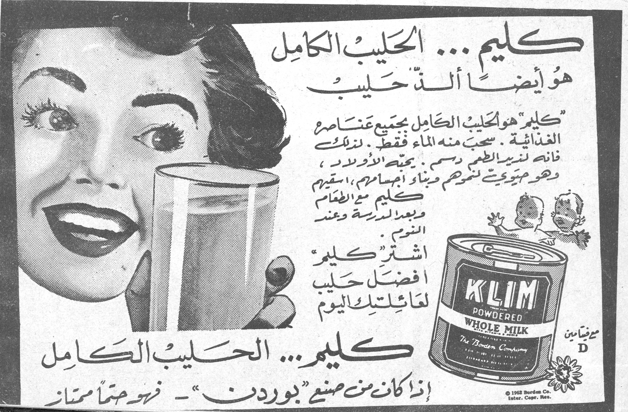 كليم ... الحليب الكامل كليم ... الحليب الكامل هو أيضاً ألذّ حليب « كليم » هو الحليب الكامل بجميع عناصره الغذائية . سحب منه الماء فقط . لذلك فانه لذيذ الطعم دسم ، يحبه الأولاد ، وهو مهم جداً لنموهم وبناء أجسامهم ، اسقيهم كليم مع الطعام وبعد المدرسة وعند النوم . اشترِ « كليم » أفضل حليب لعائلتك اليوم KLIM POWDERED WHOLE MILK The Borden Company مع فيتامين D © 1952 Borden Co. Inter. Copr. Res. كليم ... الحليب الكامل إذا كان من صنع « بوردن » - فهو حتماً ممتاز