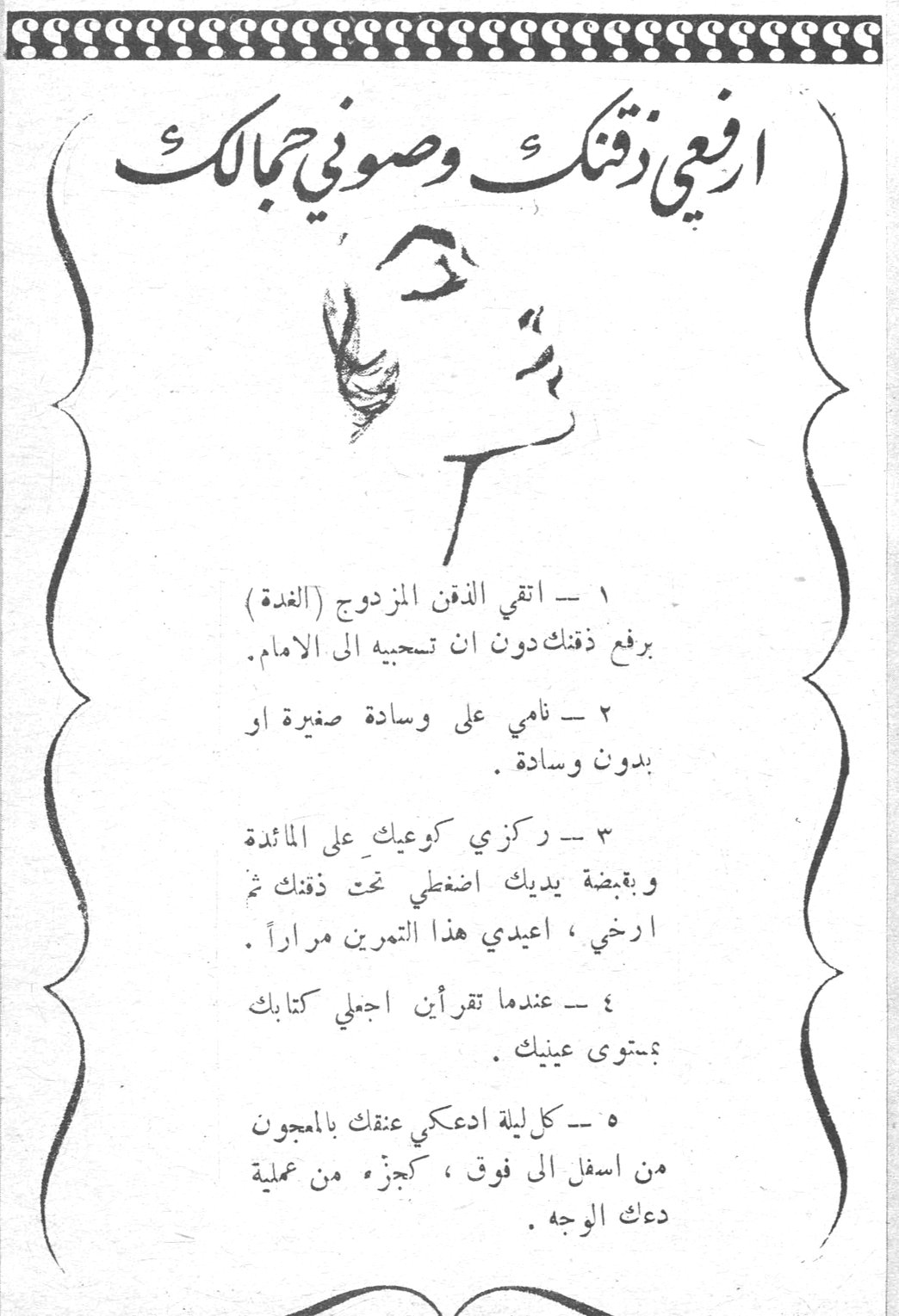 ارفعي ذقنك وصوني جمالك ١ - اتقي الذقن المزدوج (الغدة) برفع ذقنك دون ان تسحبيه الى الامام . ٢ - نامي على وسادة صغيرة او بدون وسادة . ٣ - ركزي كوعيك على المائدة وبقبضة يديك اضغطي تحت ذقنك ثم ارخي ، اعيدي هذا التمرين مراراً . ٤ - عندما تقرأين اجعلي كتابك بمستوى عينيك . ٥ - كل ليلة ادعكي عنقك بالمعجون من اسفل الى فوق ، كجزء من عملية دعك الوجه . نينات الشياح الحازمية سن الفيل