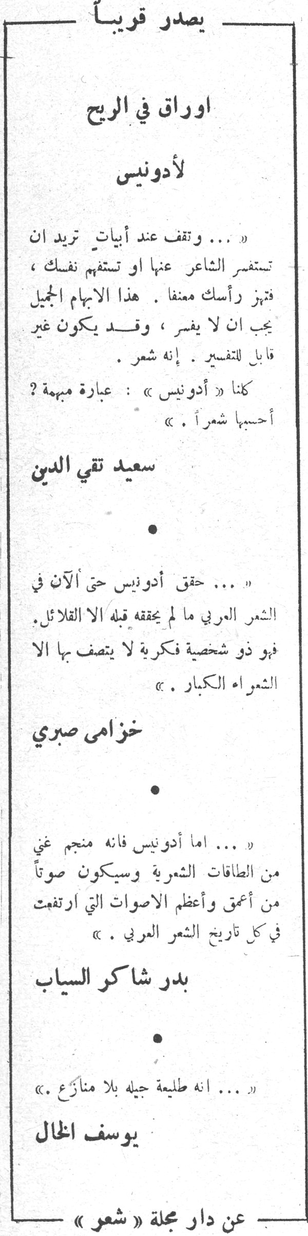 يصدر قريباً اوراق في الريح لأدونيس يصدر قريبا اوراق في الريح لادونيس « ... وتقف عند أبيات تريد ان تستفسر الشاعر عنها او تستفهم نفسك ، فتهز رأسك معنفاً . هذا الابهام الجميل يجب ان لا يفسر ، وقد يكون غير قابل للتفسير . إنه شعر . كلنا « أدونيس » : عبارة مبهمة ؟ أحسبها شعراً . » سعيد تقي الدين • « ... حقق أدونيس حتى الآن في الشعر العربي ما لم يحققه قبله الا القلائل . فهو ذو شخصية فكرية لا يتصف بها الا الشعراء الكبار . » خزامى صبري • « ... اما أدونيس فانه منجم غني من الطاقات الشعرية وسيكون صوتاً من أعمق وأعظم الاصوات التي ارتفعت في كل تاريخ الشعر العربي . » بدر شاكر السياب • « ... انه طليعة جيله بلا منازع . » يوسف الخال عن دار مجلة « شعر »